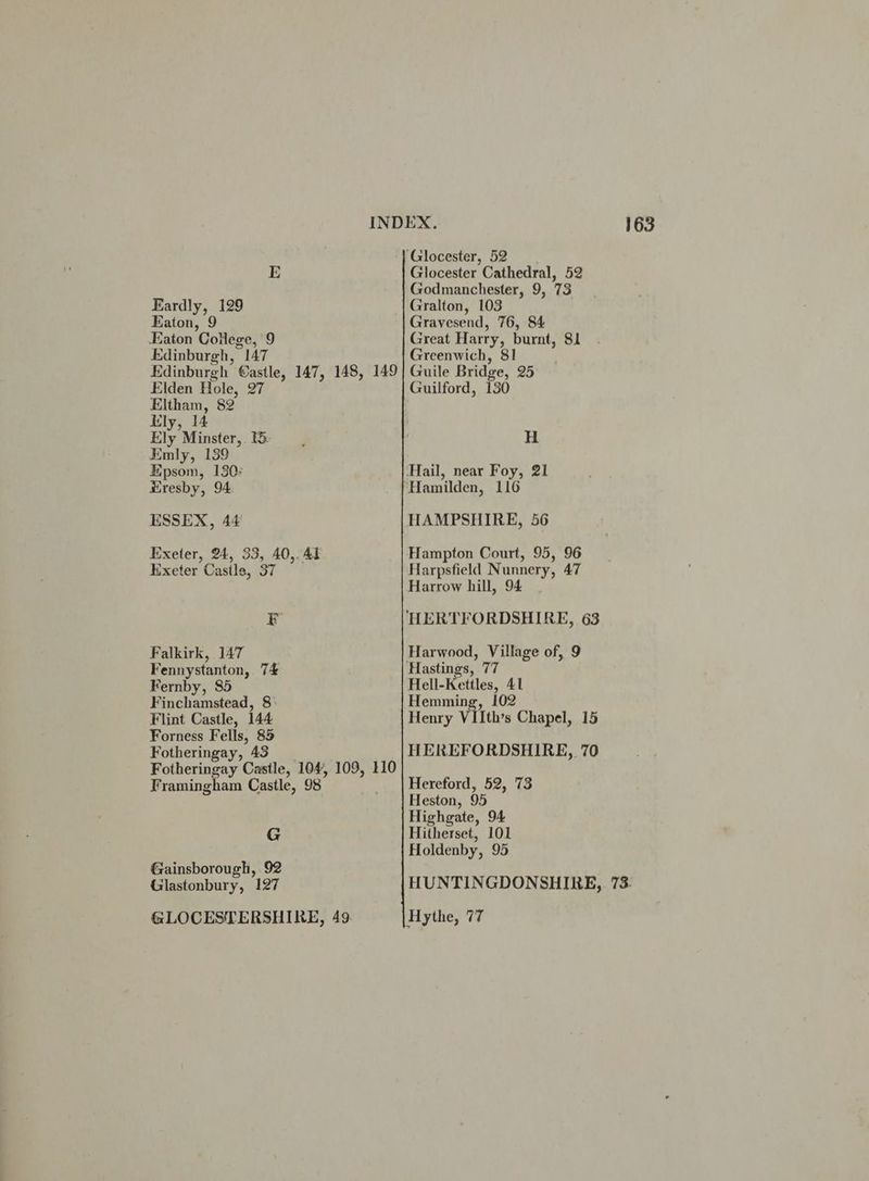 ‘Glocester, 52 E Glocester Cathedral, 52 Godmanchester, 9, 73 Eardly, 129 Gralton, 103 Eaton, 9 Gravesend, 76, 84 Eaton College, 9 Great Harry, burnt, 81 Edinburgh, 147 Greenwich, 81 Edinburgh @astle, 147, 148, 149} Guile Bridge, 25 Elden Hole, 27 Guilford, 130 Eltham, 82 lily, 14 Ely Minster, 1 H Emly, 139 Epsom, 130: ‘Hail, near Foy, 21 Hresby, 94. ‘Hamilden, 116 ESSEX, 44 HAMPSHIRE, 56 Exeter, 24, 33, 40,. 41 Hampton Court, 95, 96 kxeter Casile, 37 Harpsfield Nunnery, 47 Harrow hill, 94 Fr HERTFORDSHIRE, 63 Falkirk, 147 Harwood, Village of, 9 Fennystanton, 7£ Hastings, 77 Fernby, 85 Hell-Kettles, 41 Finchamstead, 8) Hemming, 102 Flint Castle, 144 Henry VIIth’s Chapel, 15 Forness Fells, 85 Fotheringay, 43 HEREFORDSHIRE, 70 Fotheringay Castle, 104, 109, 110 Framingham Castle, 98 | Hereford, 52, 73 Heston, 95 Highgate, 94 G Hitherset, 101 Holdenby, 95 Gainsborough, 92 Glastonbury, 127 HUNTINGDONSHIRE, 73. GLOCESTERSHIRE, 49. Hythe, 77