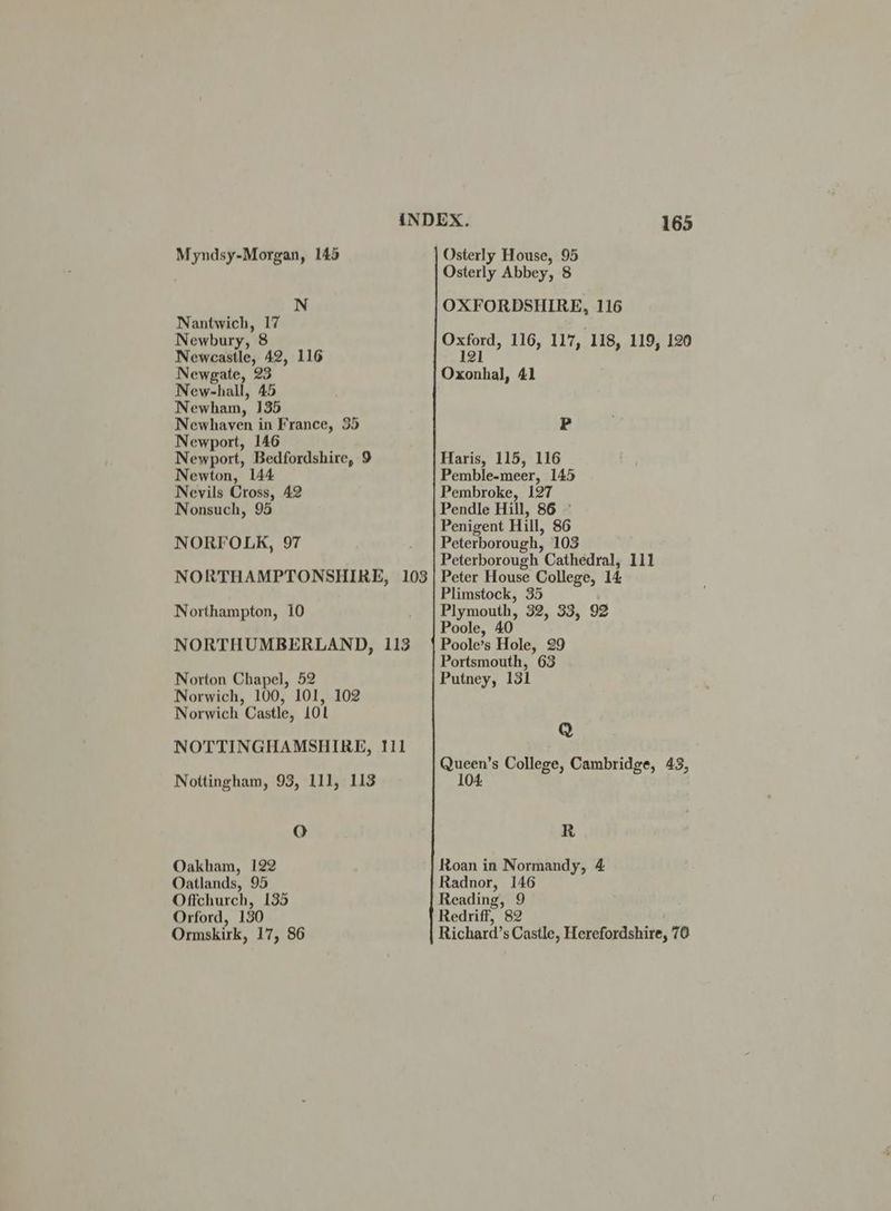 Myndsy-Morgan, 145 N Nantwich, ae Newbury, 8 Newcastle, 42, 116 Newgate, 23 New-hall, 45 N ewham, 135 Newhaven in France, 35 Newport, 146 Newport, Bedfordshire, 9 Newton, 144 Nevils Cross, 42 Nonsuch, 95 NORFOLK, 97 NORTHAMPTONSHIRE, 103 Northampton, 10 NORTHUMBERLAND, 113 Norton Chapel, 52 Norwich, 100, 101, 102 Norwich Castle, LOL NOTTINGHAMSHIRE, 111 Nottingham, 93, 111, 113 O Oakham, 122 Oatlands, 95 Offchurch, 135 Orford, 130 Ormskirk, 17, 86 165 Osterly House, 95 Osterly Abbey, 8 OXFORDSHIRE, 116 Oxford, 116, 117, 118, 119, 120 Z Oxonhal, 41 P Haris, 115, 116 Pemble-meer, 145 Pembroke, 127 Pendle Hill, 86 © Penigent Hill, 86 Peterborough, 103 Peterborough Cathedral, 111 Peter House College, 14 Plimstock, 35 Plymouth, 32, 33, 92 Poole, 40 Poole’s Hole, 29 Portsmouth, 63 Putney, 131 Q Queen’s College, Cambridge, 43, 104. R Roan in Normandy, 4 Radnor, 146 Reading, 9 Redriff, 82 Richard’s Castle, Herefordshire, 70