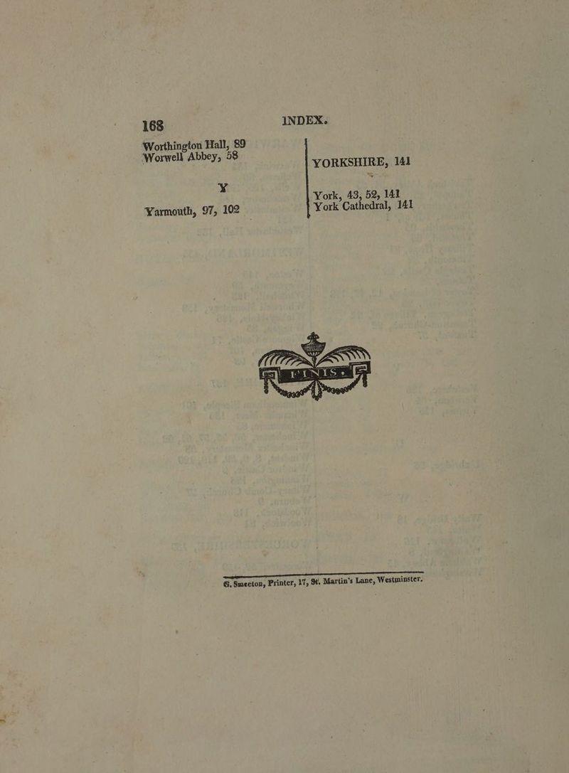 Worthington Hall, 89 Worwell Abbey, 58 YORKSHIRE, 141 ¥ Yarmouth, 97, 102 York, 43, 52, 141 York Cathedral, 141 Re eo aT GRR a ee G, Smeeton, Printer, 17, St. Martin’s Lane, Westminster.