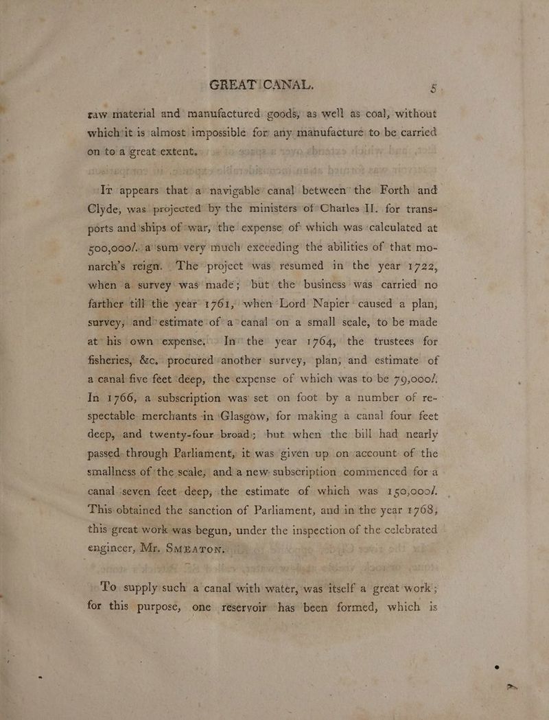 GREAT!CANAL. F raw material and’ manufactured goods, as well as coal, without which*it is ‘almost impossible for any manufacture to be carried on toa great extent. - Ir appears that a navigable canal between the Forth and Clyde, was projected by the ministers of Charles II. for trans- ports and’ships of ‘war, the expense of which was calculated at 400,000/.. a''sum very much exceeding the abilities of that mo- narch’s reign. ‘The project was resumed in the year 1722, when a. survey‘ was’ made; but the business was carried no farther till the year 1761, when Lord Napier‘ caused a plan, survey, and estimate ofa canal on a small scale, to be made at his own expense, In’ the year 1764, the trustees for fisheries, &amp;c,. procured ‘another survey, plan; and estimate of a canal five féet ‘deep, the expense of which was to be 79,000/. _ In 1766, a subscription was’ set on foot by a number of re- spectable merchants -in ‘Glasgow, for making a canal four: feet deep, and twenty-four broad; but when the bill had nearly passed. through Parliament, it was given up on account of the smallness of ‘the scale, and anew: subscription commenced for a canal ‘seven feet deep; .the estimate of which was 150,000/. This: obtained the sanction of Parliament, and in the year 1768, this great work was begun, under the inspection of the celebrated | engineer, Mr. Smeaton... | To supply such a canal with water, ‘was itself a great work ; for this purpose, one reseryoir “has been formed, which is