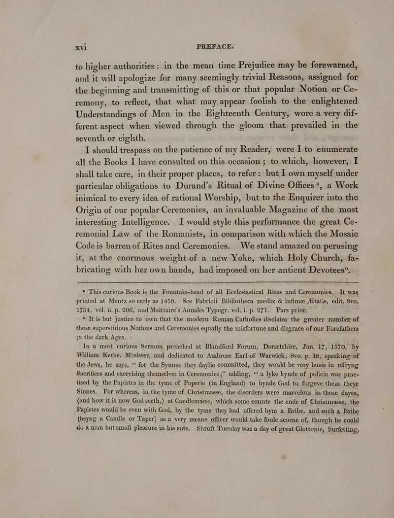 to higher authorities: in the mean time Prejudice may be forewarned, and it will apologize for many seemingly trivial Reasons, assigned for the beginning and transmitting of this or that popular Notion or Ce- remony, to reflect, that what may appear foolish to the enlightened Understandings of Men in the Eighteenth Century, wore a very dif- ferent aspect when viewed through the gloom that prevailed in the seventh or eighth. I should trespass on the patience of my Reader, were I to enumerate all the Books I have consulted on this occasion ; to which, however, I shall take care, in their proper places, to refer: but I own myself under particular obligations to Durand’s Ritual of Divine Offices”, a Work inimical to every idea of rational Worship, but to the Enquirer into the Origin of our popular Ceremonies, an invaluable Magazine of the most interesting Intelligence. I would style this performance the great Ce- remonial Law of the Romanists, in comparison with which the Mosaic Code is barren of Rites and Ceremonies. We stand amazed on perusing it, at the enormous weight of a new Yoke, which Holy Church, fa- bricating with her own hands, had imposed on her antient Devotees®. » This curious Book is the Fountain-head of all Ecclesiastical Rites and Ceremonies. It was aie at Mentz so early as 1459. See Fabricii Bibliotheca medize &amp; infime Atatis, edit, Svo. 734, vol. ii. p. 206, and Maittaire’s Annales Typogr. vol. i. p. 271. Pars prior. ° It is but justice to own that the modern Roman Catholics disclaim the greater number of those superstitious Notions and Ceremonies equally the misfortune and disgrace oF our Forefathers jn the dark Ages. In a most curious Sermon preached at Blandford Forum, Dorsetshire, Jan. 17, 1570, by William Kethe, Minister, and dedicated to Ambrose Earl of Warwick, 8vo. p. 18, speaking of the Jews, he says, ‘‘ for the Synnes they daylie committed, they would be very busie in_ offryng Sacrifices and exercising themselves in Ceremonies ;” adding, ‘‘ a lyke kynde of policie was prac- tised by the Papistes in the tyme of Poperie (in England) to bynde God to forgeve thein theyr Sinnes. For whereas, in the tyme of Christmasse, the disorders were marvelous in those dayes, (and how it is now God seeth,) at Candlemasse, which some counte the ende of Christmasse, the Papistes would be even with God, by the tyme they had offered hym a Bribe, and such a Bribe {beyng a Candle or Taper) asa very meane officer would take foule scorne of, though he could o aman but small pleasure in his sute, Shroft Tuesday was a day of great Glottonie, Surfetting,