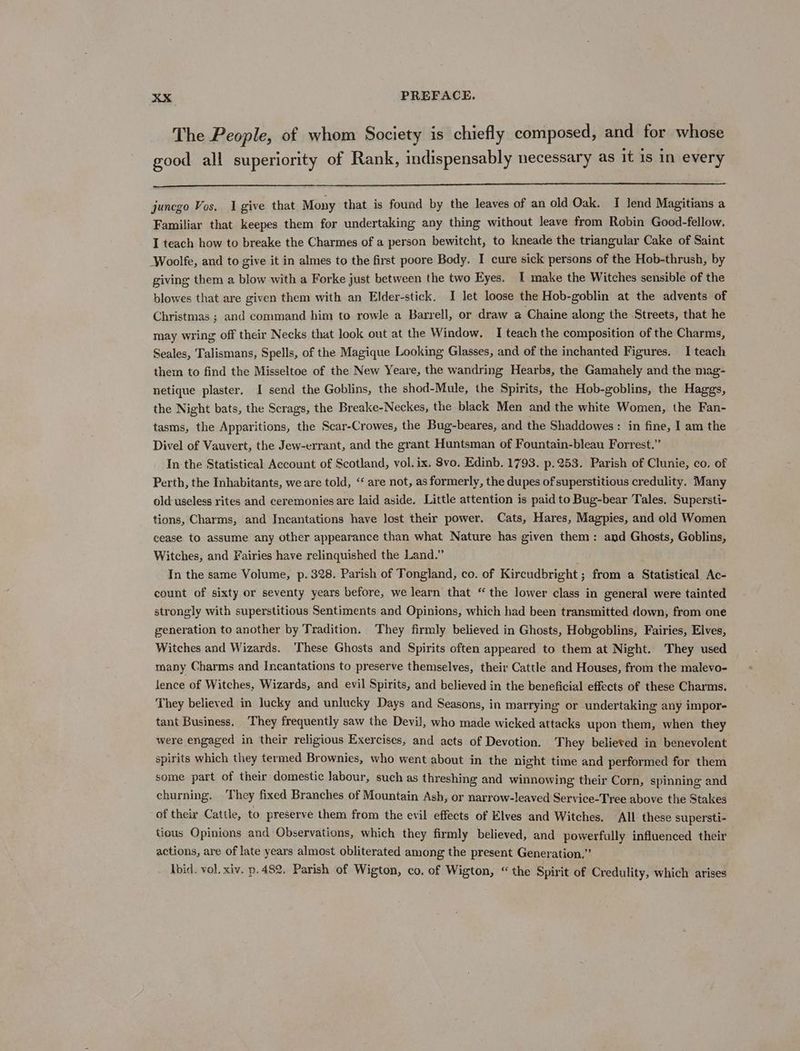 The People, of whom Society is chiefly composed, and for whose good all superiority of Rank, indispensably necessary as it is in every junego Vos. I give that Mony that is found by the leaves of an old Oak. I lend Magitians a Familiar that keepes them for undertaking any thing without leave from Robin Good-fellow. I teach how to breake the Charmes of a person bewitcht, to kneade the triangular Cake of Saint Woolfe, and to give it in almes to the first poore Body. I cure sick persons of the Hob-thrush, by giving them a blow with a Forke just between the two Eyes. I make the Witches sensible of the blowes that are given them with an Elder-stick. I let loose the Hob-goblin at the advents of Christmas ; and command him to rowle a Barrell, or draw a Chaine along the Streets, that he may wring off their Necks that look out at the Window. I teach the composition of the Charms, Seales, Talismans, Spells, of the Magique Looking Glasses, and of the inchanted Figures. I teach them to find the Misseltoe of the New Yeare, the wandring Hearbs, the Gamahely and the mag- netique plaster. 1 send the Goblins, the shod-Mule, the Spirits, the Hob-goblins, the Haggs, the Night bats, the Scrags, the Breake-Neckes, the black Men and the white Women, the Fan- tasms, the Apparitions, the Scar-Crowes, the Bug-beares, and the Shaddowes : in fine, I am the Divel of Vauvert, the Jew-errant, and the grant Huntsman of Fountain-bleau Forrest.” In the Statistical Account of Scotland, vol. ix. 8vo. Edinb. 1793. p.253. Parish of Clunie, co. of Perth, the Inhabitants, we are told, ‘‘ are not, as formerly, the dupes of superstitious credulity. Many old-useless rites and ceremonies are laid aside. Little attention is paid to Bug-bear Tales. Supersti- tions, Charms, and Incantations have lost their power. Cats, Hares, Magpies, and old Women cease to assume any other appearance than what Nature has given them: and Ghosts, Goblins, Witches, and Fairies have relinquished the Land.” In the same Volume, p. 328. Parish of Tongland, co. of Kircudbright ; from a Statistical Ac- count of sixty or seventy years before, we learn that “ the lower class in general were tainted strongly with superstitious Sentiments and Opinions, which had been transmitted down, from one generation to another by Tradition. They firmly believed in Ghosts, Hobgoblins, Fairies, Elves, Witches and Wizards. These Ghosts and Spirits often appeared to them at Night. They used many Charms and Incantations to preserve themselves, their Cattle and Houses, from the malevo- fence of Witches, Wizards, and evil Spirits, and believed in the beneficial effects of these Charms. They believed in lucky and unlucky Days and Seasons, in marrying or undertaking any impor- tant Business. They frequently saw the Devil, who made wicked attacks upon them, when they were engaged in their religious Exercises, and acts of Devotion. They believed in benevolent spirits which they termed Brownies, who went about in the night time and performed for them some part of their domestic labour, such as threshing and winnowing their Corn, spinning and churning. ‘They fixed Branches of Mountain Ash, or narrow-leaved Service-Tree above the Stakes of their Cattle, to preserve them from the evil effects of Elves and Witches, All these supersti- tious Opinions and Observations, which they firmly believed, and powerfully influenced their actions, are of late years almost obliterated among the present Generation.” Ibid. vol. xiv. p.482. Parish of Wigton, co, of Wigton, “the Spirit of Credulity, which arises