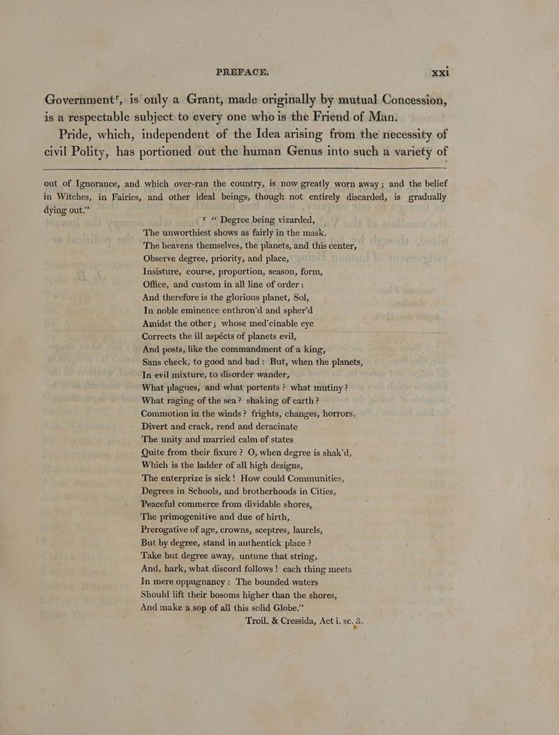 Government’, is only a Grant, made originally by mutual Concession, is a respectable subject to every one who is the Friend of Man. Pride, which, independent of the Idea arising from the necessity of civil Polity, has portioned out the human Genus into such a variety of out of Ignorance, and which over-ran the country, is now greatly worn away ; and the belief in Witches, in Fairies, and other ideal beings, though not entirely discarded, is gradually dying out.” r « Degree being vizarded, The unworthiest shows as fairly in the mask. The heavens themselves, the planets, and this center, Observe degree, priority, and place, Insisture, course, proportion, season, form, Office, and custom in all line of order: And therefore is the glorious planet, Sol, In noble eminence enthron’d and spher’d Amidst the other; whose med’cinable eye Corrects the ill aspécts of planets evil, And posts, like the commandment of a king, Sans check, to good and bad: But, when the planets, -In evil mixture, to disorder wander, What plagues, and what portents ? what mutiny ? What raging of the sea? shaking of earth? Commotion in the winds? frights, changes, horrors, Divert and crack, rend and deracinate The unity and married calm of states Quite from their fixure ? O, when degree is shak’d, Which is the ladder of all high designs, The enterprize is sick! How could Communities, Degrees in Schools, and brotherhoods in Cities, ‘Peaceful commerce from dividable shores, The primogenitive and due of birth, Prerogative of age, crowns, sceptres, laurels, But by degree, stand in authentick place ? Take but degree away, untune that string, And, hark, what. discord follows! each thing meets In mere oppugnancy : The bounded waters Should lift their bosoms higher than the shores, And make a sop of all this solid Globe.” Troil. &amp; Cressida, Act i. 8c. 3.