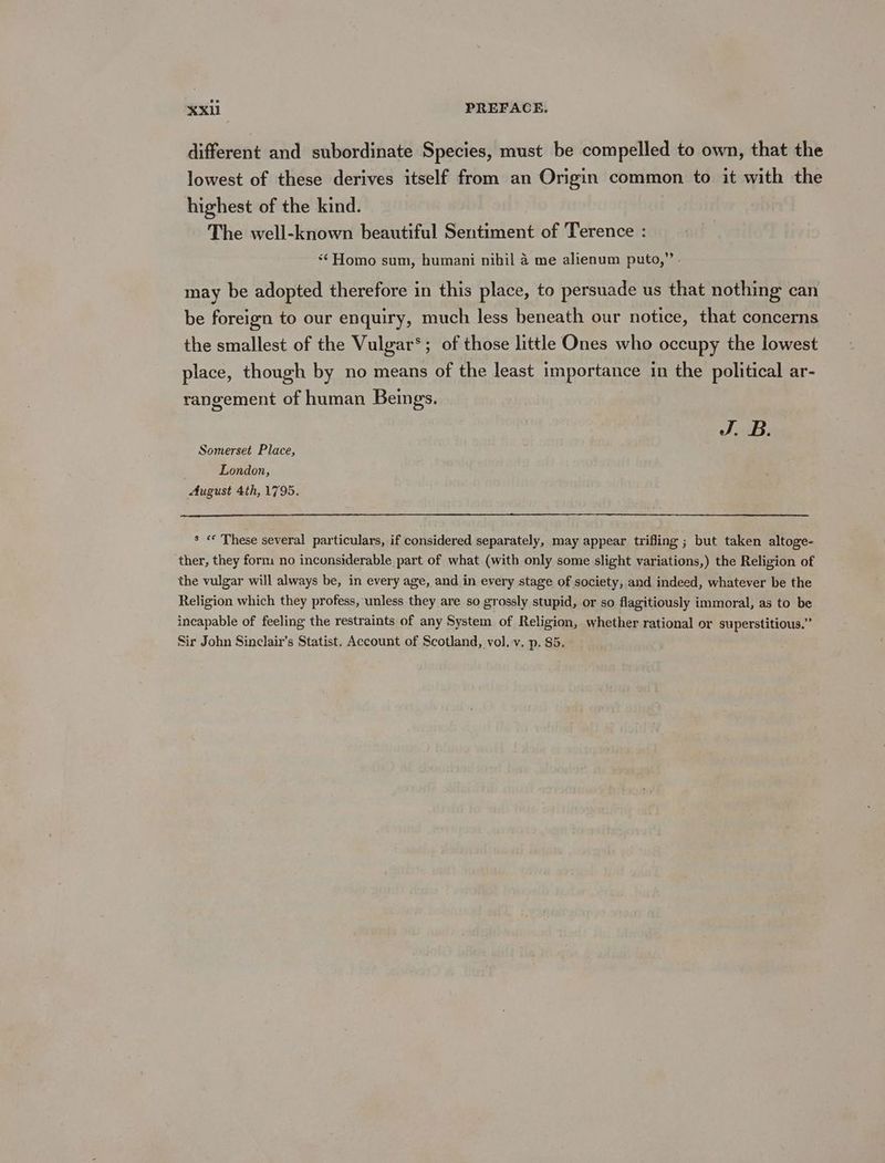 different and subordinate Species, must be compelled to own, that the lowest of these derives itself from an Origin common to it with the highest of the kind. The well-known beautiful Sentiment of Terence : “Homo sum, humani nihil 4 me alienum puto,” may be adopted therefore in this place, to persuade us that nothing can be foreign to our enquiry, much less beneath our notice, that concerns the smallest of the Vulgar’; of those little Ones who occupy the lowest place, though by no means of the least importance in the political ar- rangement of human Beings. J. B. Somerset Place, London, August 4th, 1795. s «© These several particulars, if considered separately, may appear trifling ; but taken altoge- ther, they form no inconsiderable part of what (with only some slight variations,) the Religion of the vulgar will always be, in every age, and in every stage of society, and indeed, whatever be the Religion which they profess, unless they are so grossly stupid, or so flagitiously immoral, as to be incapable of feeling the restraints of any System of Religion, whether rational or superstitious.” Sir John Sinelair’s Statist. Account of Scotland, vol. v. p. 85.