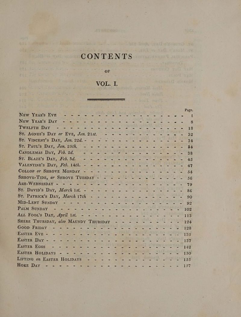 CONTENTS OF VOL. I. eT An SCV Ee REE Uh le bie Tey oe ta ae ne et ee wie we Pe an EAR i LAY a ee ie (eee le wil)n tw) ete ee, ae eg a Ae Oe eae Ae ae es Oe ae ee ee em etn AES Mi aGes SHWAY OF SVE. JOR. 2IStL t= = oe ee ee ee me OD Pe INCH N ISU A VITA Ss ISG = fin boa a jn a eg ON ms ee ee Se SH Sie SU EPA Cre TROT 8) ard climes ee eS te ee Se CanpLemas Day, Feb. 2d. rae | pk a tar ae oll Nala a Ce. ia GL Gi, BLAZE'S DAY Heh Sdine -1 ce Ce OO Sap Teen Te 37 RCA IM Cie) Retr HO eae li a ag ire Lie ae fe a a ee oe COULGee A OMROVED VIONDAVA ataia Hic i ~ din cite pe Pattie me wf ee te Ee SerOvr LIUE cry SHROVEs LOUPSDAY Y~ 22 CON a Nie he ne ee Re OP EASES AY a ie) Cee Tat Sn te tere a eG Pee AI OLS LAY OCA ALLAN LSEA te ra ee lal oe ae on ee er ee we BE ee A TUACE GAN MarR Tihtem Wie he ee hm oe se ee es OO Ae i ONDA Vi Met el cg oo mw Fiore ee ee ee ee a OF Pee Ve RM ha ie ras tn en me ee ee 100 PLO ed) PE ICE ie Son we we eg ee eee TS SHERE TuHursDAy, also MAUNDY THURSDAY - - - - - - - -. - - 124 See RIDAN et eRe Cie ee ee ies ee a ee ee 128 AS ERR Bites = Oe COMA wits a ee ER, MO ee, LTRS Pee UeR SL ie a ea. OA. S.A Io ee eS COIL ate ASCE ED GS oh = eee ies a eee ne Cee Sh aoe RIEL AR 5 oh CC ASUEECELOLIDAYS, .- ‘tema Yu a: - sieeve tottts | se OVEN I E8G EATING of ASTER HOLIDAYS aa-* <i = 7 ne we SO | URAM AAR DES mee Aye eee. ee ee ee ge ROR OT By