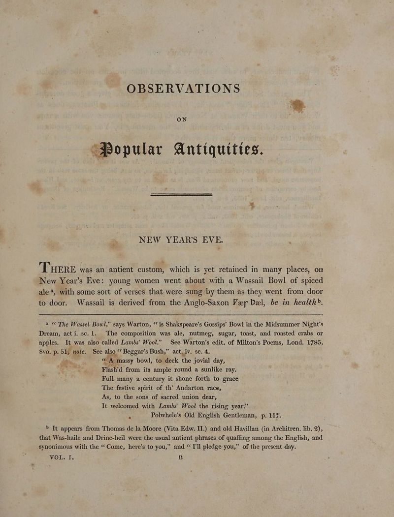 OBSERVATIONS ON ‘Popular Antiquittes. NEW YEAR'S EVE. Tuere was an antient custom, which is yet retained in many places, on New Year’s Eve: young women went about with a Wassail Bowl of spiced ale*, with some sort of verses that. were sung by them as they went from door to door. Wassail is derived from the Anglo-Saxon Ver Del, be in health’. 2 < The Wassel Bowl,” says Warton, “ is Shakspeare's Gossips’ Bow] in the Midsummer Night's Dream, acti. sc. 1. The composition was ale, nutmeg, sugar, toast, and roasted crabs or apples. It was also called Lambs’ Wool.” See Warton’s edit. of Milton’s Poems, Lond. 1785, Svo. p. 51, note. See also ‘‘ Beggar's Bush,” act iv. sc. 4. — “A Massy bowl, to deck the jovial day, Flash’d from its ample round a sunlike ray. Full many a century it shone forth to grace The festive spirit of th’ Andarton race, As, to the sons of sacred union dear, It welcomed with Lambs’ Wool the rising year.” Polwhele’s Old English Gentleman, p. 117. 7’ > It appears from Thomas de la Moore (Vita Edw. II.) and old Havillan (in Architren. lib, 2), that Was-haile and Drinc-heil were the usual antient phrases of quafling among the English, and synonimous with the “Come, here’s to you,” and “Ill pledge you,” of the present day.