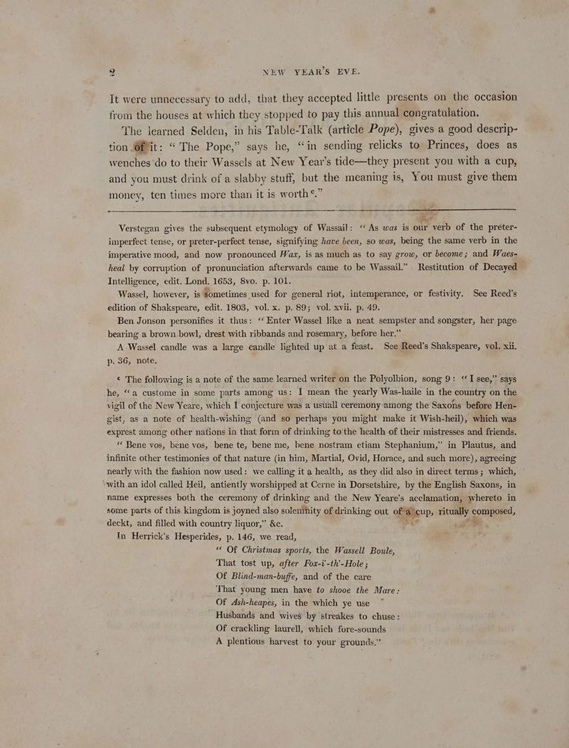 It were unnecessary to add, that they accepted little presents on the occasion from the houses at which they stopped to pay this annual congratulation. The learned Selden, in his Table-Talk (article Pope), gives a good descrip- tion Of it: “ The Pope,” says he, “in sending relicks to Princes, does as wenches do to their Wassels at New Year’s tide—they present you with a cup, and you must drink of a slabby stuff, but the meaning is, You must give them ges 4 money, ten times more than it is worth *. Verstegan gives the subsequent etymology of Wassail: ‘“ As was is our verb of the preter- imperfect tense, or preter-perfect tense, signifying have been, so was, being the same verb in the imperative mood, and now pronounced Wax, is as much as to say grow, or become; and Waes- heal by corruption of pronunciation afterwards came to be Wassail.” Restitution of Decayed Intelligence, edit. Lond. 1653, Svo. p. 101. Wassel, however, is sometimes used for general riot, intemperance, or festivity. See Reed’s edition of Shakspeare, edit. 1803, vol. x. p. 89; vol. xvii. p. 49. Ben Jonson personifies it thus: ‘‘ Enter Wassel like a neat sempster and songster, her page bearing a brown bowl, drest with ribbands and rosemary, before her,” A Wassel candle was a large candle lighted up at a feast. See Reed’s Shakspeare, vol. xii. p. 36, note, © The following is a note of the same learned writer on the Polyolbion, song 9: <I see,” says he, “a custome in some parts among us: I mean the yearly Was-haile in the country on the vigil of the New Yeare, which I conjecture was a usuall ceremony among the Saxons before Hen- gist, as a note of health-wishing (and so perhaps you might make it Wish-heil), which was exprest among other nations in that form of drinking to the health of their mistresses and friends. “« Bene vos, bene vos, bene te, bene me, bene nostram etiam Stephanium,” in Plautus, and infinite other testimonies of that nature (in him, Martial, Ovid, Horace, and such more), agreeing nearly with the fashion now used: we calling it a health, as they did also in direct terms; which, “with an idol called Heil, antiently worshipped at Cerne in Dorsetshire, by the English Saxons, in name expresses both the ceremony of drinking and the New Yeare’s acclamation, whereto in some parts of this kingdom is joyned also solenmnity of drinking out ogee?» oe comtored, deckt, and filled with country liquor,” &amp;c. In Herrick’s Hesperides, p. 146, we read, “ Of Christmas sports, the Wassell Boule, That tost up, after Fox-i'-th’-Hole ; Of Blind-man-buffe, and of the care That young men have to shooe the Mare: Of Ash-heapes, in the which ye use ~ Husbands and wives’ by streakes to chuse : Of crackling laurell, which fore-sounds A plentious harvest to your grounds,”