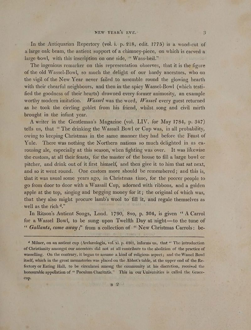 In the Antiquarian Repertory (vol. i. p..218, edit. 1775) is a wood-cut of a large oak beam, the antient support of a chimney-piece, on which is carved a large bowl, with this inscription on one side, “‘ Wass-heil.” The ingenious remarker on this representation observes, that it is the figure of the old Wassel-Bowl, so much the delight of our hardy ancestors, who on the vigil of the New Year never failed to assemble round the glowing hearth with their chearful neighbours, and then in'the spicy Wassel-Bowl (which testi- fied the goodness of their hearts) drowned every former animosity, an example worthy modern imitation. Wassel was the word, Wassel every guest returned as he took the circling goblet from his friend, whilst song and civil mirth brought in the infant year. A writer in the Gentleman’s Magazine (vol. LIV. for May 1784, p. 347) tells us, that “ The drinking the Wassail Bowl or Cup was, in all probability, owing to keeping Christmas in the same manner they had before the Feast of Yule. There was nothing the Northern nations so much delighted in as ca- rousing ale, especially at this season, when fighting was over. It was likewise the custom, at all their feasts, for the master of the house to fill a large bowl or pitcher, and drink out of it first himself, and then give it to him that sat next, and so it went round. One custom more should be remembered; and this is, that it was usual some years ago, in Christmas time, for the poorer people to go from door to door with a Wassail Cup, adorned with ribbons, and a golden apple at the top, singing and begging money for it; the original of which was, that they also might procure lamb’s wool to fill it, and regale themselves as well as the rich 4.” nia In Ritson’s Antient Songs, Lond. 1790, 8vo, p. 304, is given ‘‘ A Carrol for a Wassel Bowl, to be sung upon Twelfth Day at night—to the tune of “* Gallants, come away ;” from a collection of ‘“‘ New Christmas Carrols: be- ¢ Milner, on an antient cup (Archzologia, vol. xi. p. 420), informs us, that ‘‘ The introduction of Christianity amongst our ancestors did not at all contribute to the abolition of the practice of wasselling. On the contrary, it began to assume a kind of religious aspect; and the Wassel Bowl itself, which in the great monasteries was placed on the Abbot’s table, at the upper end of the Re- fectory or Eating Hall, to be circulatea among the community at his discretion, received the honourable appellation of “ Poculum Charitatis,” This in our Universities is called the Grace- cup. B 2