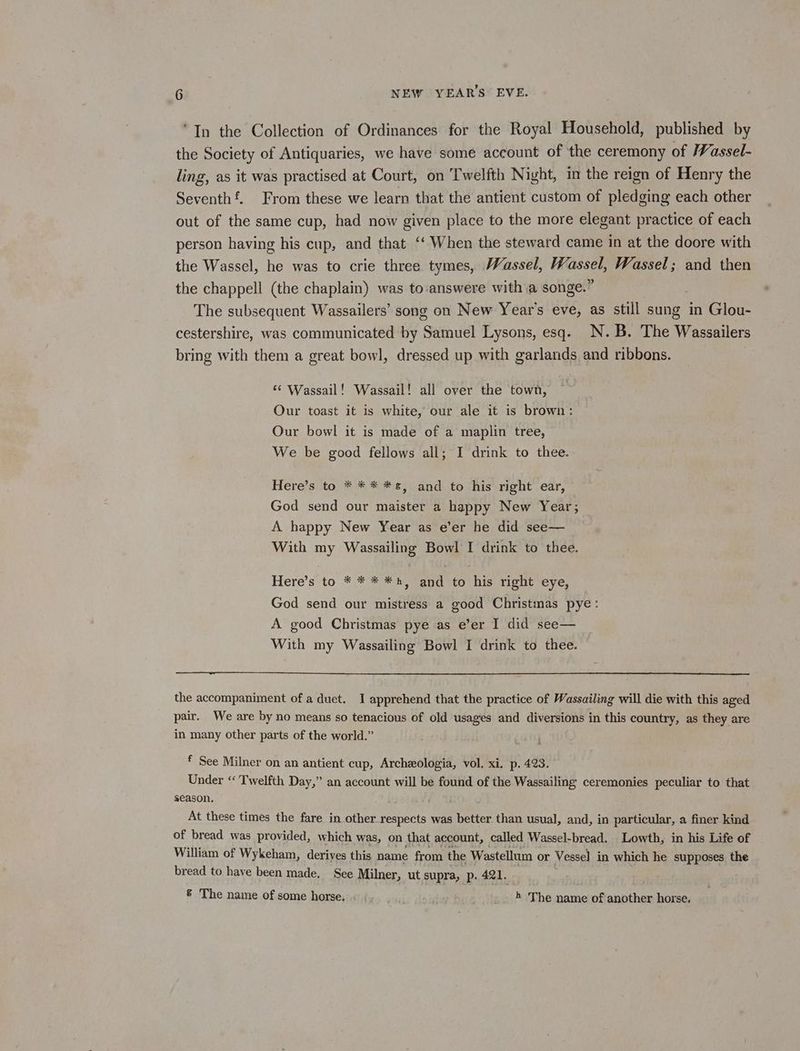 ‘In the Collection of Ordinances for the Royal Household, published by the Society of Antiquaries, we have some account of the ceremony of Wassel- ling, as it was practised at Court, on Twelfth Night, in the reign of Henry the Seventh‘. From these we learn that the antient custom of pledging each other out of the same cup, had now given place to the more elegant practice of each person having his cup, and that ‘‘ When the steward came in at the doore with the Wassel, he was to crie three tymes, Wassel, Os Wassel; and then the chappell (the chaplain) was to:‘answere with a songe.” The subsequent Wassailers’ song on New Year's eve, as still sung in Glou- cestershire, was communicated by Samuel Lysons, esq. N.B. The Wassailers bring with them a great bowl, dressed up with garlands and ribbons. ‘¢ Wassail! Wassail! all over the town, Our toast it is white, our ale it is brown: Our bowl it is made of a maplin tree, We be good fellows all; I drink to thee. Here’s to * ** *, and to his right ear, God send our maister a happy New Year; A happy New Year as e’er he did see— With my Wassailing Bowl I drink to thee. Here’s to * * * *h, and to his right eye, God send our mistress a good Christmas pye: A good Christmas pye as e’er I did see— With my Wassailing Bowl I drink to thee. the accompaniment of a duet. I apprehend that the practice of Wassailing will die with this aged pair. We are by no means so tenacious of old usages and diversions in this country, as they are in many other parts of the world.” f See Milner on an antient cup, Archzologia, vol, xi. p. 423. Under «Twelfth Day,” an account will be found of the Wassailing ceremonies peculiar to that season. At these times the fare in other respects was better than usual, and, in particular, a finer kind of bread was provided, which was, on that account, called Wassel-bread. Lowth, in his Life of William of Wykeham, derives this name from the Wastellum or Vesse] in which he supposes the bread to have been made. See Milner, ut supra, p. 421. &amp; The name of some horse. «. | _ _. » The name of another horse.