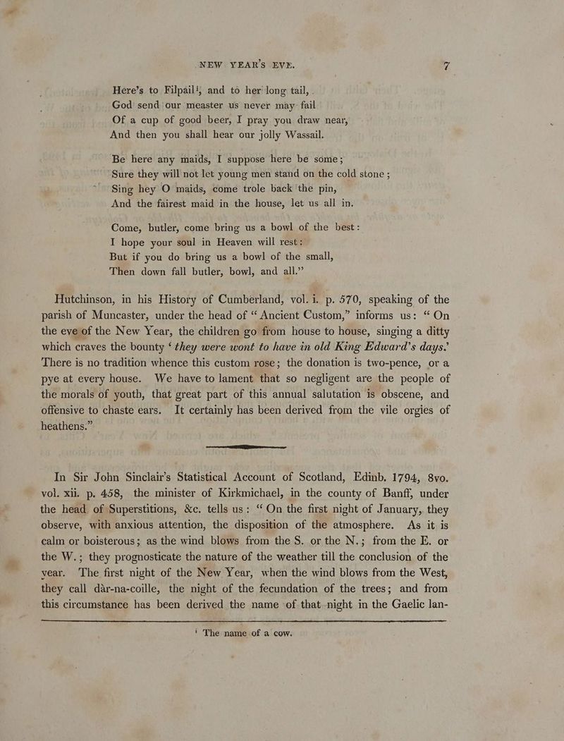 Here’s to Filpail‘; and to her long tail, - God send our measter us never may: fail Of a cup of good beer, I pray you draw near, And then you shall hear our jolly Wassail. Be here any maids, I suppose here be some; Sure they will not let young men stand on the cold stone ; Sing hey O maids, come trole back ‘the pin, And the fairest maid in the house, let us all in. Come, butler, come bring us a bowl of the best: I hope your soul in Heayen will rest: But if you do bring us a bowl of the small, Then down fall butler, bowl, and all.” Hutchinson, in his History of Cumberland, vol. 1. p. 570, speaking of the parish of Muncaster, under the head of “ Ancient Custom,” informs us: “ On the eve of the New Year, the children go from house to house, singing a ditty which craves the bounty ‘ they were wont to have in old King Edward’s days.’ There is no tradition whence this custom rose; the donation is two-pence, or a pye at every house. We have to lament that so negligent are the people of the morals of youth, that great part of this annual salutation is obscene, and offensive to chaste ears. It certainly has been derived from the vile orgies of heathens.” In Sir John Sinclair’s Statistical Account of Scotland, Edinb. 1794, 8vo. vol. xii. p. 458, the minister of Kirkmichael, in the county of Banff, under the head of Superstitions, &amp;c. tells us: “On the first night of January, they observe, with anxious attention, the disposition of the atmosphere. As it is calm or boisterous; as the wind blows from the S. or the N.; from the E. or the W.; they prognosticate the nature of the weather till the conclusion of the year. The first night of the New Year, when the wind blows from the West, they call dar-na-coille, the night of the fecundation of the trees; and from this circumstance has been derived the name of. that.night in the Gaelic lan- i The name of a cow.
