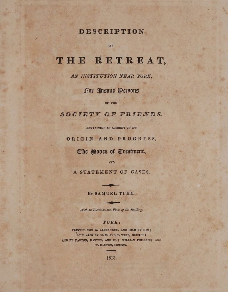 DESCRIPTION OF THE RETREAT, AN INSTITUTION NEAR YORK, JFor Jngane Persons OF THE | | SOCIETY OF FRIENDS. CONTAINING AN ACCOUNT OF ITS ORIGIN AND PROGRESS, The Wodes of Creatment, AND A STATEMENT OF CASES. i By SAMUEL TUKE.. —_— — With an Elevation and Plans of the Building. VORK: PRINTED FOR W. ALEXANDER, AND SOLD BY HIM; ‘SOLD ALSO BY M. M. AND E. WEBB, BRISTOL: AND BY DARTON, HARVEY, AND CO.$ WILLIAM PHILLIPS; AND W. DARTON, LONDON: ee f 1813.