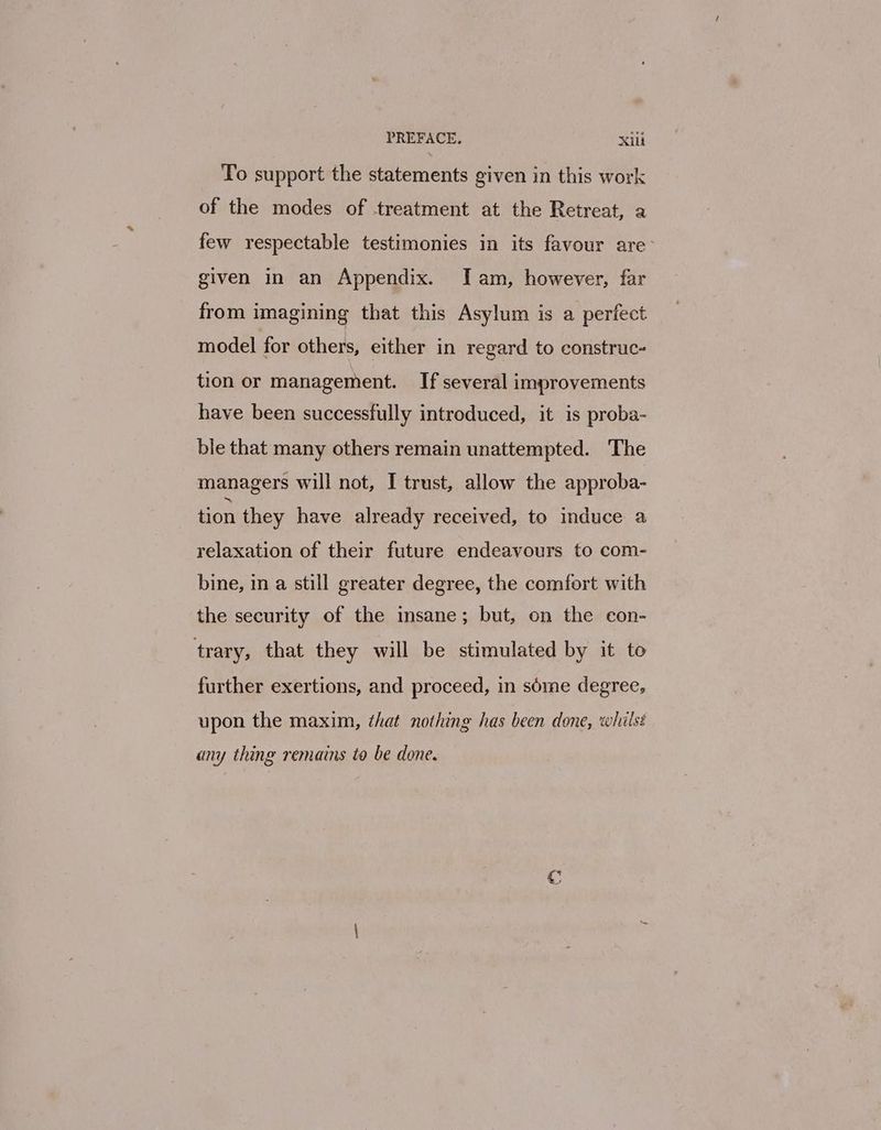 PREFACE. xilt To support the statements given in this work of the modes of treatment at the Retreat, a few respectable testimonies in its favour are: given in an Appendix. Iam, however, far from imagining that this Asylum is a perfect model for others, either in regard to construc- tion or management. If several improvements have been successfully introduced, it is proba- ble that many others remain unattempted. The managers will not, I trust, allow the approba- tion they have already received, to induce a relaxation of their future endeavours to com- bine, in a still greater degree, the comfort with the security of the insane; but, on the con- trary, that they will be stimulated by it to further exertions, and proceed, in séme degree, upon the maxim, that nothing has been done, whilss any thing remains to be done.