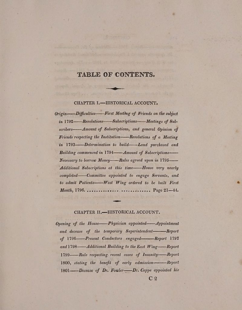 TABLE OF CONTENTS. ——— CHAPTER I.-—HISTORICAL ACCOUNT. Origin-———Difficulties——First Meeting of Friends on the subject in 1792 Resolutions Subscriptions Meetings of Sub- scribers Amount of Subscriptions, and general Opinion of Friends respecting the Institution in 1793 Resolutions of a Meeting Determination to build Land purchased and Building commenced in 1794 Amount of Subscriptions Necessary to borrow Money Rules agreed upon in 1795 Additional Subscriptions at this time House very nearly _ completed. Committee appointed to engage Servants, and West Wing ordered to be built First Month, 1796. eopeeees eve P@ere _ e28%¢7 en e088 008 Page 21—44. to admit Patients =—=——-_ CHAPTER II,.—-HISTORICAL ACCOUNT. Opening of the House Physician appointed. Appointment and decease of the temporary Superintendent of 1796 Report Present Conductors engaged———Report 1797 and 1798———Additional Building to the East Wing——Report 1799 Rule respecting. recent cases of Insanity Report 1800, stating the benefit of early admission Report 1801 Decease of Dr. Fowler——Dr. Cappe appointed his