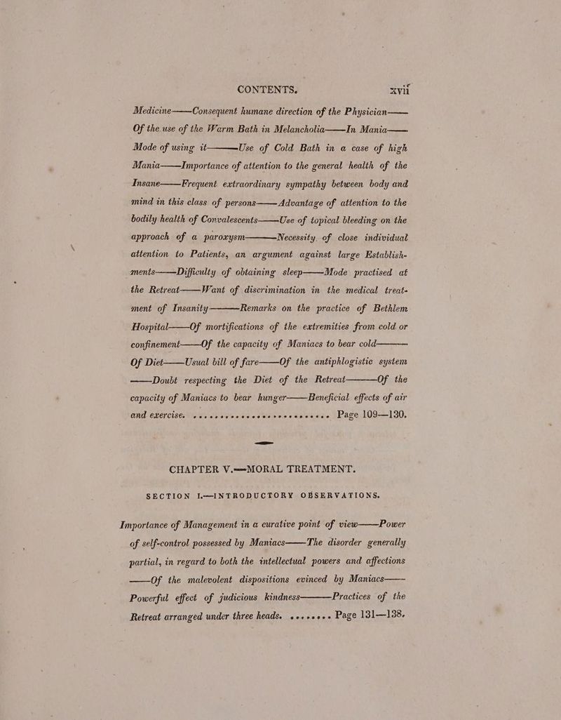 Medicine Consequent humane direction of the Physician Of the use of the Warm Bath in Melancholia In Mania Use of Cold Bath in a case of high Importance of attention to the general health of the Mode of using it Mania Insane Frequent extraordinary sympathy between body and mind in this class of persons Advantage of attention to the bodily health of Convalescents Use of topical bleeding on the approach of a paroxysm Necessity, of close individual attention to Patients, an argument against large Establish- Mode practised at ments the Retreat Difficulty of obtaining sleep Want of discrimination in the medical treat- ment of Insanity Remarks on the practice of Bethlem Hospital Of mortifications of the extremities from cold or confinement Of the capacity of Maniacs to bear cold. Of Diet Usual bill of fare Of the antiphlogistic system Doubt respecting the Diet of the Retreat Of the Beneficial effects of air capacity of Maniacs to bear hunger ONG CLEPCises WO Ns ae sve obs od bdo ne « Se wieseee \/Page 109-130, CHAPTER V.—=-MORAL TREATMENT. SECTION L~—INTRODUCTORY OBSERVATIONS. Power Importance of Management in a curative point of view of self-control possessed by Maniacs The disorder generally partial, in regard to both the intellectual powers and affections ——Of the malevolent dispositions evinced by Maniacs Practices of the Powerful effect of judicious kindness Retreat arranged under three heads. o+++2+++ Page 131—138.