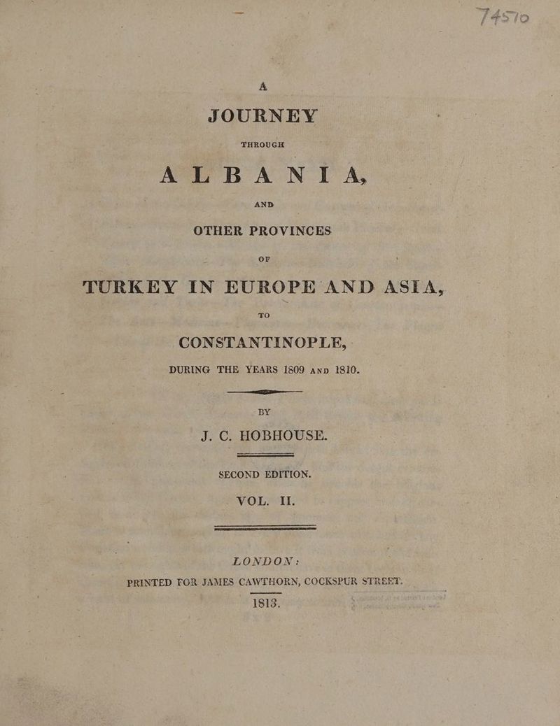 sane ALBANIA, OTHER havior ier in tenornaND ASTA, CONSTANTINOPLE, - DURING THE YEARS 1809 anp 1810. BY J. C. HOBHOUSE. SECOND EDITION. - VOL. Il. LONDON: PRINTED FOR JAMES CAWTHORN, COCKSPUR STREET. _ 1813.
