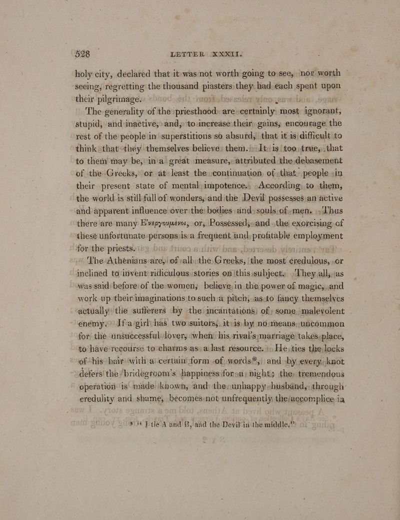 holy city, declared that it was not worth going to-see, nox worth © seeing, regretting the thousand plasters bins had.each spent upon | then pilprimage.e «aed ,.o0) mos solani . tpl es The generality of the: priesthood) are certainly n oss ignorant, stupid, and inactive,» and, toncrease their gains, encourage the rest of the people in superstitions so absurd, that it isi difficult to think “that they themselves: believe: them.» It: 1s/ too:true,,.that to them may be, in'a gréat measure, attributed the debasement of the Greeks,” or at-least the continuation, of that. people jin their present state of mental; impotence. -According to them, the world: is ‘still fall of wonders, andthe Devil possesses;an active and apparent influence over the: bodies: dnd» souls, of -men,. \, hus there are many E’vepyoupevos, sory, Possessed): and the! exorcising of thesé unfortunate personsvis:a wining Pen employment for the priests. b wide The Atheniansvare, ‘ob alk, ‘he pe ei a raise PERCE or inclined to invent ridiculous) stories on 'this;subject. They all;,/as was said’ before of the-women, believe: in the power of magic, and work up their imaginations to sucha pitchjoasoto fancy themselves actually the sufferers -by the mcantations; of» some. malevolent enemy. Ifa ‘girlihas two suitors, itvis by nosmeans,, uncommon for the unsuccessful lover, when his. rival's; marriage takes-place, to have recourse to charms as) a: last resource. +» He, ties the locks of his hair‘with)a' certaim form -of: words*, and -by every, knot defers' the ‘bridegroom's \happiness:forsa; nights the, tremendous operation is made known, and: thepunhappy-busband,, through credulity and shame, becomesnot unfrequently the/accomplice ia ¥ 6 Pte A and B,. and the Devil-in‘the middle.”
