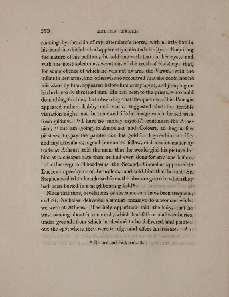 running by the side of my attendant’s horse, with a little box in his hand in which:he had apparently:collected:charity.:.. Enquirng the nature of his petition, ‘he told: me with tears in his eyes, and with the most solemn asseverations of the truth of his story, that, for some offence of which he was not aware; the Virgin, with the infant in her arms, and otherwise so accoutred that she could not be mistaken by him, appeared before him every night, and jumping on his bed, nearly throttled him. He had been to the priest, who could do nothing for him, but observing that the picture:of his: Panagia appeared rather shabby and worn, suggested) that the terrible visitation might’ not. be renewed if the image was /adorned with fresh gilding. | ‘* I have no money myself,” continued the: Athe- nian, * but! am going to Ampelaki and Colouri, to. beg a: few piasters, to pay'the painter for his gold.”. I gave: him: a:trifle, and my attendant, a good-humoured fellow, and a:saint-maker by trade-at Athens, told the man that: he would:gild his: picture for him at a cheaper rate than he had ever done! for any one before. >In the reign of Theodosius: the Second; Gamaliel appeared:to Lucian, ‘a presbyter of Jerusalem, and.told him that he and» St. Stephen wished to be released from the obscure pest in — pom had' been buried ina neighbouring field*.: © ! th Since that time, revelations of the same sort: have been foils 2 and St. Nicholas delivered a similar «message to-a woman: whilst we were at Athens, ‘The holy apparition told the lady, that he: was roaming about ina church, which had fallen, and was ‘buried under ground; from which he desired to be delivered, and pointed out the spot where they were to dig, and effect his release. Ac- * Decline and Fall, vol, iis |