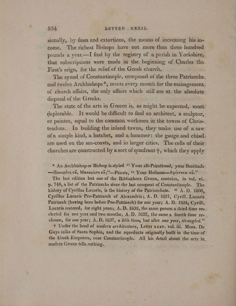 sionally, by fines and extortions, the means of increasing his in+ come. The richest Bishops. have not more than three hundred pounds a vear.—I find by the registry of a parish in Yorkshire,, that subscriptions were made in the beginning of Charles the. First’s reign, for the relief of the Greek church, The synod of Constantinople, composed of the three Patriarchs. and twelve Archbishops*, meets.every month for the management, of church affairs, the only affairs which still are at. the absolute disposal of the Greeks. The state of the arts in Greece is, as rab be expected, most: deplorable. 1t would be difficult to find an architect, a sculptor, or painter, equal to the common workmen in the towns of Chris-. tendom. In building the inland towns, they make use of a saw. ofa simple kind, a hatchet, and a.hammer: the gauge.and chisel: are used on the sea-coasts, and in larger cities. The cells of their. churches are constructed by a sort of quadrant +, which they apply. * An Archbishop or Bishop is styled. **-Your all+Priesthood, your Beatitude . —Tlaveporn c8, Manxapiorn oz;”—Priests, *¢ Your Holiness—Ayiornra oz.” The last edition but one of the Bibliotheca Greeca, contains, in vol. vi. yp. 748, a list of the Patriarchs since the last conquest of Constantinople. The . history of Cyrillus Lucaris, is the history of the Patriarchate. * A.D. 1600,. Cyrillus Lucaris Pro-Patriarch of Alexandria; A. D. 1621, Cyrill. Lucaris. Patriarch (having been before Pro-Patriarch) for one year; A. D. 1624, Cyril... Lucaris restored, for eight years; A. D.. 1632, the same person a third time res. elected for one year and two months; A.D. 1633, the same a fourth time re-_ chosen, for one year; A. D. 1637, a fifth time, but after one year, strangled.” + Under the head of modern architecture, Letter xxxv. vol. iii. Mons. De Guys talks of Santa Sophia, and the aqueducts originally built in the time of | the Greek Emperors, near Constantinople. All his detail about the arts in_ modern Greece tells. nothing. ; oe