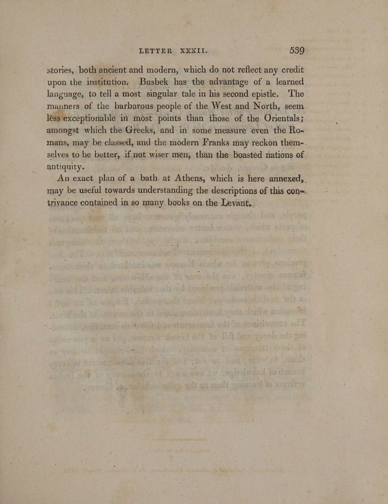 stories, both ancient and modern, which do not reflect any credit upon the institution, Busbek has the advantage of a learned language, to tell a most singular tale in his second epistle. The manners of the barbarous people of the West and North, seem less exceptionable in most points than those of the Orientals; amongst which the Greeks, and in some measure even the Ro- mans, may be classed, and the modern Franks may reckon them-. selves to be better, if not wiser men, than the boasted nations of antiquity. An exact plan of a bath, at Athens, which is here aineied, . may be useful towards understanding the descriptions of this con-. triyance contained in so many books on the Levant. ag ee ai he’