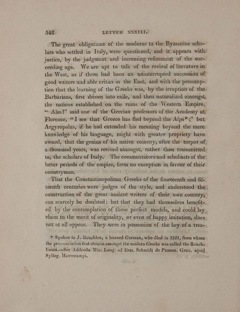 The great obligations of the moderns to the Byzantine scho- lars who settled in Italy, were questioned, and’ it appears with. - justice, by the judgment ‘and ‘increasing refinement: of the suc-- ceeding age. Weare apt to talk of the revival of literature in the West, as if there had been an uninterrupted succession of, good writers and able critics in’ the East, and with the presump-. tion that the learning of the Greeks was, by the irruption of the. Barbarians, first driven into exile, and then naturalized amongst, the nations established on the ruins of the Western. Empire._ ** Alas!” said one of the Grecian professors of the Academy at. Florence, “I see that Greece has fled beyond the Alps*;” but Argyropolus, if he had extended’ his meaning beyond the mere. knowledge of his language, might with greater propriety have. owned, that the genius of ‘his native: country, after the’ torpor of; a:thousand years, was revived amongst, rather. than transmitted, to, the scholars of Italy. ‘Uhe commeiitators and scholiasts of the. latter periods of the empires form no exception in favour, of their. countrymen. That the Constantinopohtan, Greeks: of che Petit and fife. teenth centuries were judges of the style,;:and understood’ the? construction of the great ancient writers. of ther own country; can scarcely be doubted; but that they had themselves benefit-. ed by the contemplation of those perfect models, and could lay. claim to the merit of originality, or even of happy imitation, does. not at all appear. ‘They were in pessessiont of the Bey of inmate * Spoken to J. Keuchlen, a learned German, who died in 1521, from whom. the pronunciation that obtains amongst the modern Greeks was called the Reuche > Yinian.—See Addenda Mic. Lang. ad Eras, Schmidt de Pronun, Grae. inte Syllog. Havercampi. é