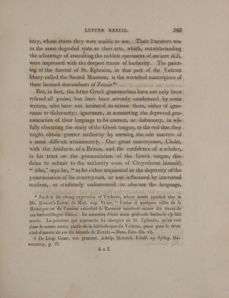 sury, whose storés they were unable: to use. Their literature was in the same degraded. state as. their arts, which,. notwithstanding the advantage of consulting the noblest specimens, of ancient skill, were impressed with the deepest traces of barbarity. ‘The paint- ing of the funeral of St. Ephraim,.in that part ;of the Vatican libary called the Sacred Museum,, is the wretched Abita of these bastard descendants of Zeuxis*? .... ‘él of But, in fact, the latter Greek grammarians aes not als locas refused all praisej but’ have been severely condemned..by some writers, who have: not. hesitated to.accuse: them, either of igno- rance or dishonesty ;,,ignorancée, in accounting: the depraved pro= nunciation of their language to, be correct, or, dishonesty, in, wil~, fully obscuring the study ofthe Greek tongue, to the end that they might obtain greater authority by seeming the.sole masters of a most, difficult attainment}:. Our great countryman, ,Cheke, with “the. boldness,,of a, Briton, and, the confidence of .a-scholar, in his tract,.on the, pronunciation. of. the. Greek, tongue, dis- dains to submit to the authority even of Chrysoloras.. himself; “‘ who,” says he, ‘as he either,acquiesced in the depravity of the pronunciation, of his countrymen, or was) influenced, by interested motives, or, studiously, endeavoured. to\-obscure the language, * Such is the strong expression of Tenhoye, whose words (quoted also in Mr. Roscoe’s Loren. de Med. cap. 9) are, “ Venise et quelques villes de Ta Remagne ou de Vancien exarchat de Ravenne montrent encore dés traces de ces batbouillages Grecs. 0 Le) caractére d’uné ‘assez profonde ‘barbarie’ s’y fait sentir. La peinture qui represente les obseques de St. Ephraim, qu’on voit dans le museo sacro, partie dela bibliotheque du Vatican, passe. pour le. triste chef-d’ceuvre de ces fils batards de Zenxis.—Mem. Gen. libs: vii. + De Ling: Greece vets pronunt. Adolp. Mekerch. Libell. ap Syllog. Ha- vercamp, p. 19. 4a