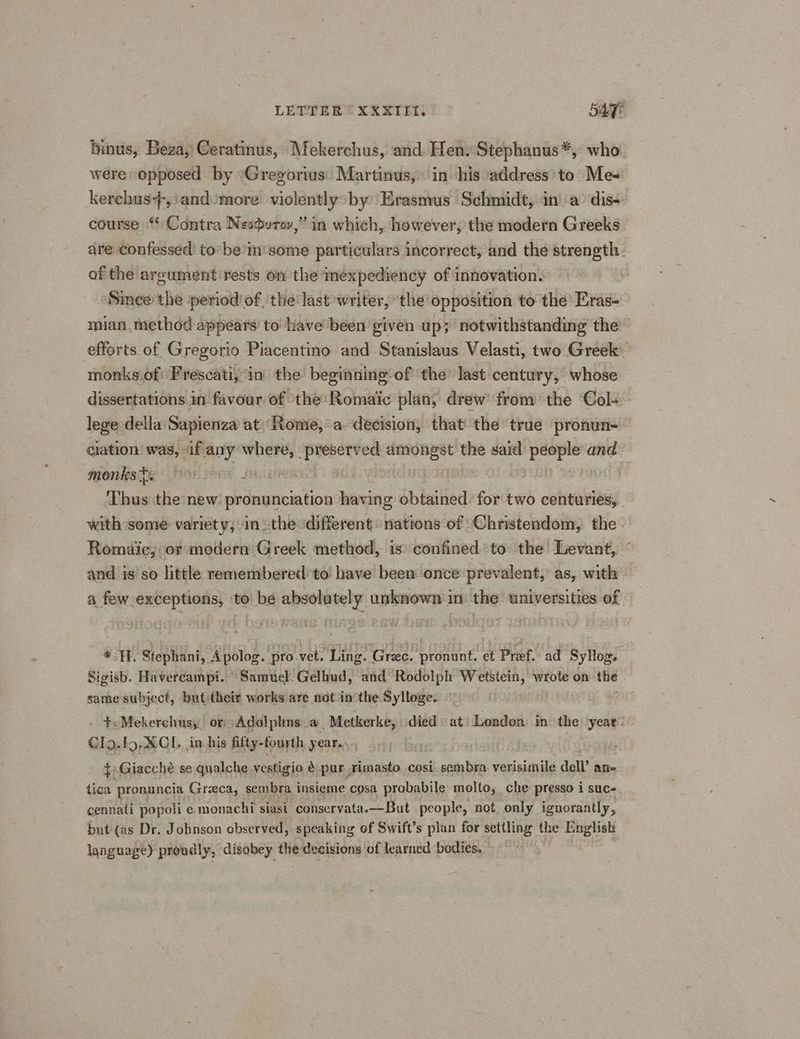 LETTER” XXXIIti sage binus, Beza, Ceratinus, Mekerchus, and Hen. Stephanus*, who. were opposed by ‘Gregorius: Martinus, in his address’to Me- kerehus}-,\and’more violently>by Erasmus Schmidt, ina’ dis- course “Contra Nesurov,” in which, however, the modern Greeks. are confessed to’ be im’ some particulars incorrect, and the strength: of the argument rests on the inexpediency of innovation. Since the period of ‘the last writer, ‘the opposition to the Eras- mian,. method appears’ to have been given up; notwithstanding the” efforts of Gregorio Piacentino and Stanislaus Velasti, two Greek. monks of: Frescati, in’ the beginning: of the last-century, whose dissertations in favour of ‘the: Romaic plan, drew from the Col- lege della Sapienza at: Rome, a. decision, that the true pronun- — ciation was, «if any gage preserved ees the said nag and. monks ts > fie ‘Thus the new: pronunciation having obtained: for two centuries, with some variety;°in the different ‘nations of ‘Christendom, the. Romaic, or modern Greek method, is: confined to the’ Levant, © and is so little remembered to have been once prevalent, as, with. a few exceptions, to be absolutely unknown in the universities of - *H. Stephani, Apolog. pro vet. Ling. Gree. pronunt. et Pref.’ ad Sylog. Sigisb. Havercampi. Samuel Gelhud, and Rodolph Wetstein, wrote on the same subject, but their works are not inthe Sylloge. +<Mekerchus;, or oAdolphns.a Metkerke, died at London: in the year. Gl9.f9.XCI. in his fifty-fourth year... 3 edt Rizeche se qualche vestigio é BAR rimasto. cosi been bre verisimile dell. ane cennati popoli e ae siasi i conservata. —But “Ss ath not only. inorantly, but (as Dr. Johnson observed, speaking of Swift’s plan for settling the English language) proudly, disobey the: decisions of learned bodies.