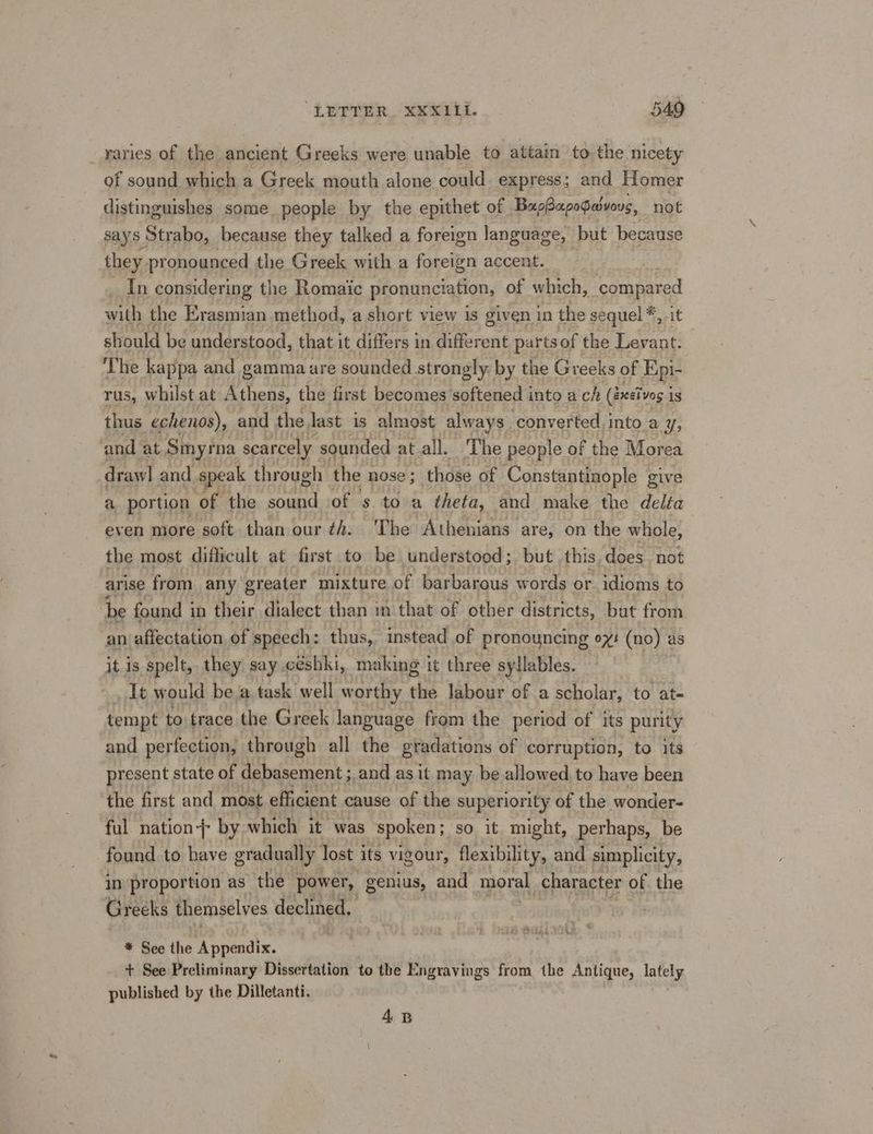 “LETTER, XXXILI. B49 raries of the ancient Greeks were unable to attain to the.nicety of sound which a Greek mouth alone could express; and Homer distinguishes some people by the epithet of BapBapopaivous, not says Strabo, because they talked a foreign language, but because they pronounced the Greek with a foreign accent. In considering the Romaic pronunciation, of which, “compared with the Erasmian method, a short view is given in the sequel * it should be understood, that it differs i in different parts of the Levant. ‘The kappa and gamma are sounded strongly: by the Greeks of Epi- rus, whilst at Athens, the first becomes softened into a ch (Becivog is thus echenos), and the. Jast is almost always . ‘converted. into a Y; and at Smyrna scarcely. sounded at all. The people of the Morea draw| and speak through the nose ; those of oo Se PEE give a portion of the aiid of s toa theta, and make the delfa even more soft than our ¢4. ‘The Athenians are, on the whole, the most difficult at first to be understood; but this,does not arise from any greater mixture of barbarous words or idioms to ‘be found i in their dialect than in that of other districts, but from an affectation of speech: thus, instead of pronouncing 0%: (no) as it Is spelt, they say .césbki, making it three syllables. It would be a task well worthy the labour of a scholar, to at- tempt to trace the Greek language from the period of its purity and perfection, through all the eradations of corruption, to its present state of debasement ; and as it may be allowed to have been the first and most efficient cause of the superiority of the wonder- ful nation} by which it was spoken ; so it might, perhaps, be found to have gradually lost its vigour, flexibility, and simplicity, in proportion as the power, genius, and moral character of the Greeks themselves declined, * See the Appendix. + See Preliminary Dissertation to the Engravings from the Antique, lately published by ihe Dilletanti. 4B