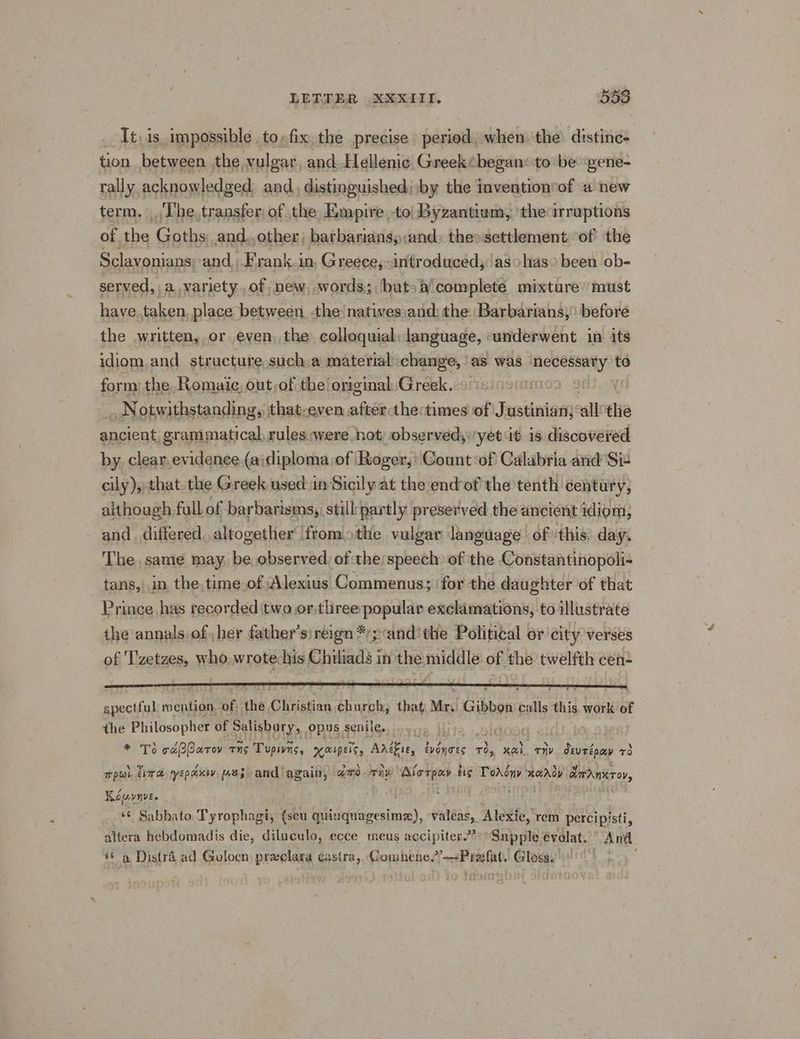 Tt, is impossible to,fix,the precise peried, when. the distinc- tion between the vulgar and. Hellenic Greek“ began: to be gene- rally acknowledged and, distinguished; by the invention‘of a new term, The. transfer of the Empire to Byzantium, the irruptions of the Gaiths and.,other, barbanans,and, theosettlement ‘of the Sclavonians and. F’rank.in, Greece, introduced; :'asohas° been ob- served, a variety..of new, words; but: a complete mixture’ must have.taken place between, the natives ,and: the Barbarians; before the written, or even, the colloquial: language, «underwent in its idiom,and structure.such.a material change, as was necessary to form: the, Romaic, ont,of the original. Greek. | i _ Notwithstanding, that-even after thectimes of Justinian; all ‘he ancient; grammatical rules.were not observed;:yet it is discovered by. clear.evidence (a\diploma of Roger, ' Count:of Calabria and’ Sit cily), that. the Greek used in Sicily at the:endof the tenth century, although full of barbarisms, still: partly preserved the ancient idiom, and. differed. altogether fromothe vulgar language ofthis. day. The same may be observed, of the speech: of the Constantinopoli- tans, in the.time.ofAlexius Commenus; ‘for the daughter of that Prince, has recorded two or.three popular exclamations, to illustrate the annalsof her father’s)reign *’p ‘and’ the Political or city verses of 'T'zetzes, who ialetcaies Chiliads in the emda of the twelfth cen- spectful mention. “of, he Christian, church; that Mr. Gibbon Ai this work ay the Philosopher of satishatyp opus senile... 7 * To cdBCarov ns ‘Tupins, KMIPENS, Ante, EVONTES TOs K&L, THY deurépay +3 Tplat tira epoxy [A853 and again, amo ai: ‘Alorpay tig Tovdny aD dardmecrer, Kouvnve. . ‘6 Sabbato. Tyrophagi, {seu quinquagesime), valéas, Alexie, rem percipisti, altera hebdomadis die, diluculo, ecce meus accipiter??“°Snpple €volat.’ And #6 a Distra ad Goloen preelara castra, Gomnhene,”—<Prefat. Glosae' «|