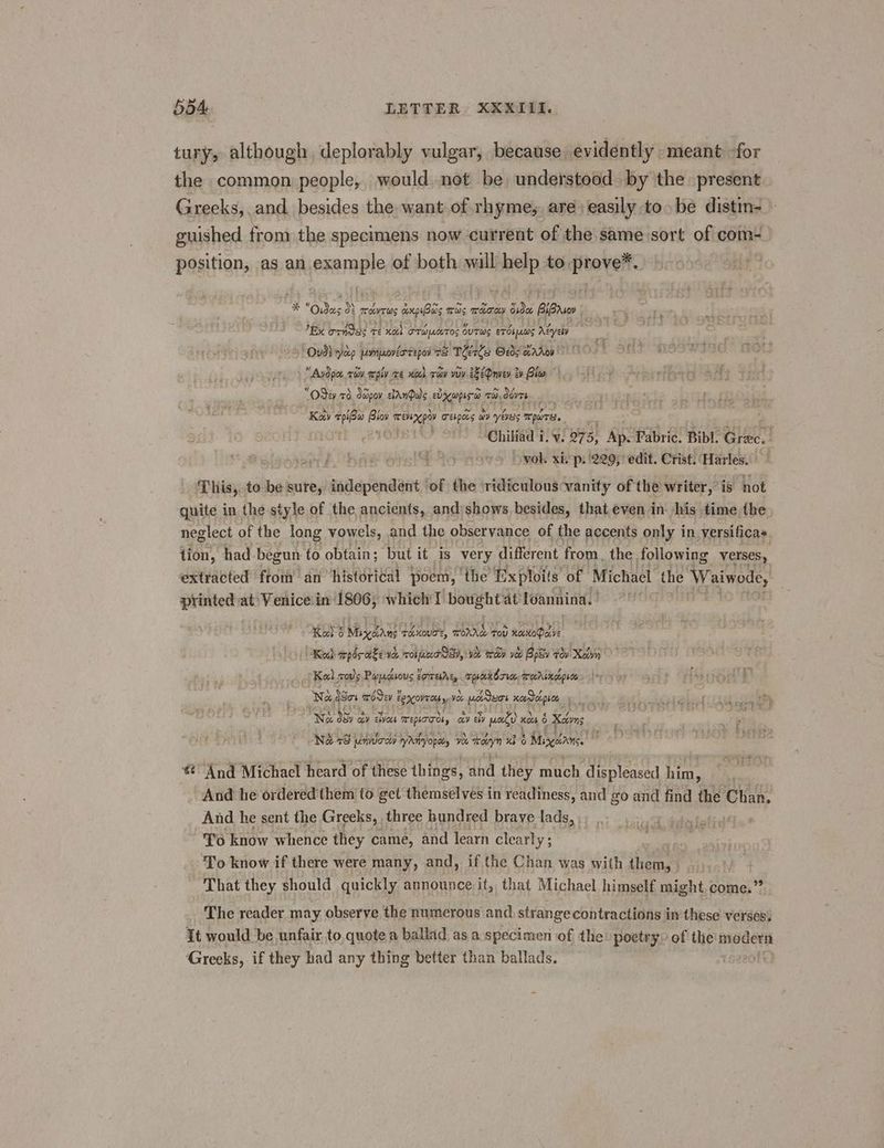 tury, although deplorably vulgar, because evidently meant for the common people, would.not be understood by the present Greeks, and besides the want of rhyme, are) easily to» be distin- guished from the specimens now current of the same sort of com- position, as an example of both will help to. prove™. * “Oydas 0} enon anpiBus mas si Side BlBrsee | By orhSes re xo) TT wLceTOS out ws erie Aéyely . Oud? yap pvnpovéorrepor ad Teste @edg wrdroy Avdpo, roy wply re ooh ray vy 2eOnvev tv Clon > Jin + setae Ad “Odey 76. Sapoy cAnQuls exw Ta Obvre. Kay pio shi TenKpay repens ay years al : ~-Chiliad i. v. 075, Ap. Yabric. Bibl. Grec.! ovol xiop. 1229; edit. Crist. Harles. Thisy. to be sure, gadapenaant ‘of the ridiculous vanity of the writer, is not quite in the style of the ancients, and)shows, besides, that even in his time the. neglect of the long vowels, and the observance of the accents only in versificas. tion, had begun to obtain; but it is very different from. the following ‘verses, extracted ftom’ an historical poem, ‘the Exploits of Michael the Waiwode, printed at‘ Venice.in 1806, which I bought at’ leaning. Kal $ Miyoans reKouc®, TOA TOU noctoQacve Kee) pdr ake va. Ober Na, VOL Icey yoo Rosy tov Xovn Kal cos Pupdsous torres, apcabria, mrocrsnocpres Na d8o% mover é ECXOV TC yo Yoo pLioteor peop, a Na Sra ay Ewes Teplooos » ay Eby poate’ xcs 6 Xcivns ‘Na 78 emvurony ryAnyopely 90% mooyn xb 6 5 Magda * And Michael heard of these things, and they much displeased him, - And he ordered them to gct themselves in readiness, and go and find the Chan. And he sent the Greeks, three hundred brave lads, To know whence they came, and learn clear! y3 ; To know if there were many, and, if the Chan was with them, i 4 That they should quickly announce it, that Michael himself might.come.” 2 The reader may observe the numerous and strange contractions i in these verses It would be unfair to, quote a ballad as a specimen of the poetry: of the modern Greeks, if they had any thing better than ballads.