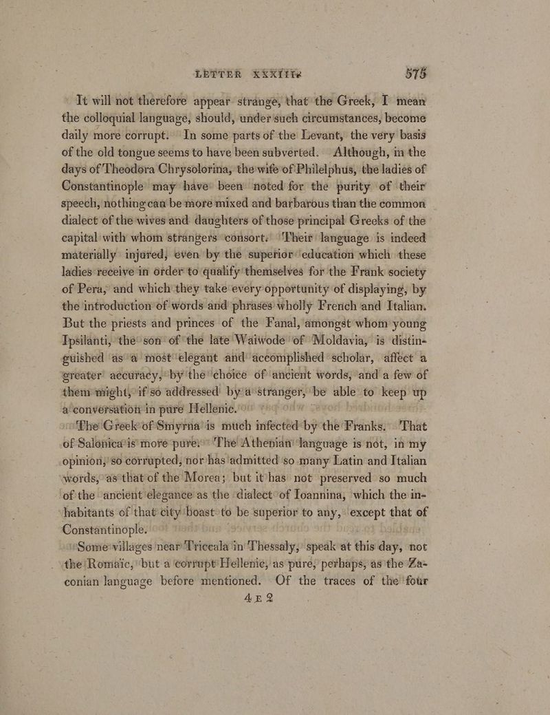 LETTER X¥XTTR 578 Tt will not therefore appear strange, that the Greek, I mean the colloquial language, should, under such circumstances, become daily more corrupt. In some parts of the Levant, the very basis of the old tongue seems to have been subverted. Although, im the days of Theodora Chrysolorina, the wife of Philelphus, the ladies of Constantinople may have been’ noted for the purity of their speech, nothing: can be more mixed and barbarous than the common dialect of the wives and daughters of those principal Greeks of the capital with whom strangers ‘consort. ‘Their language is indeed materially injured, even by the superior’ education which these ladies receive in order to qualify themselves for the Frank society of Pera, and which they take every opportunity of displaying, by the introduction of words and’ phrases’ wholly French and Italian. But the priests and princes of the Fanal, amongst whom young Ipsilanti, the son of ‘the late Waiwode ‘of Moldavia, is distin« puished as a most’ elegant and aceomplished scholar, affect a ereater’ accuracy, bythe ‘choice of ancient words, ‘and a few of them might, if so addressed bya ebro be able to eh a a conversation in pure Hellenic. The Greek*of Smyrna is mutch infected by the: isha That of Salonica’is’ more pure:” The Athenian! danguage is not, in my opinion,’ so corrupted, nor has ‘admitted ‘so many Latin and Italian words, ‘as that of the Morea; but ithas not preserved so much of the ‘ancient elegance as the ‘dialect of Joannina, which the in- habitants of that city: boast to be Pape to any, except that of Constantinople. | Some’ villages near T'riceala in Thessaly,’ speak ‘at this ani not the Romiaic, ‘but a corrupt’ Hellenic, as pure, perhaps, as the Za- conian language before mentioned. Of the traces of the four 4E