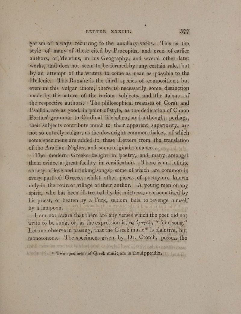 garism of always recurring to the: auxiliary:verbs. ‘This. is. the, style of many of those cited by: Procopius,/ and: even: of earlier authors, of Meletius, in his Geography, and several other later works, and does not seem to be formed; byy any: certain: rule, but — by an attempt of the ‘writers: to come-as. near as possible to. the Hellenic. ‘The: Romaie is the third’ species: of):composition, but even inthis. vulgar idiom, there: is) necessarily: some: distinction made by the nature ofthe various subjects, and the jtalents.of the-respective authors.» ‘The philosophical treatises. of Corai and Psallida, are as. good, in) point-of style, asothe dedication.of Cimon © Portius’: grammar to’Cardinal Richelieu;,.and;although,; perhaps, their-subjects contribute much to their.apparent; superionity,,.are not so-entirély vulgar;'as the downright common dialect, of which some specimens are added. to. these Iyetters| from,.the wnisinesi of the Arabian: Nights, and:someoriginal:romances., v The) modern: Greeks:, delight. in| poetry, and, many aniongst them evinice’a great facility im versification. , ‘There is:an, infinite variety: of loye and drinking songs;some of which are commonsin every part of Greece; whilst other pieces. of poetry are . known onlyin the town or.village of thein author: A; young,;man of any -spuit;> who has been all-treated by his mistress, anathematised by his priest, or beaten by a ‘Turk, seldom fails, to. revenge himself by alampoon. ~ . . I:am-not aware that there are any verses which the oer did pot write to be sung, or, as the expression is, 2g Ipayeds, “* for a song.” Let me observe in passing, that the Greek music™ is plaintive, but monotonous. Wh e, specimens) given. hy Dr,..Crotch, Possess, the *. Two specimens of Greek mere are in the Appendixs ers