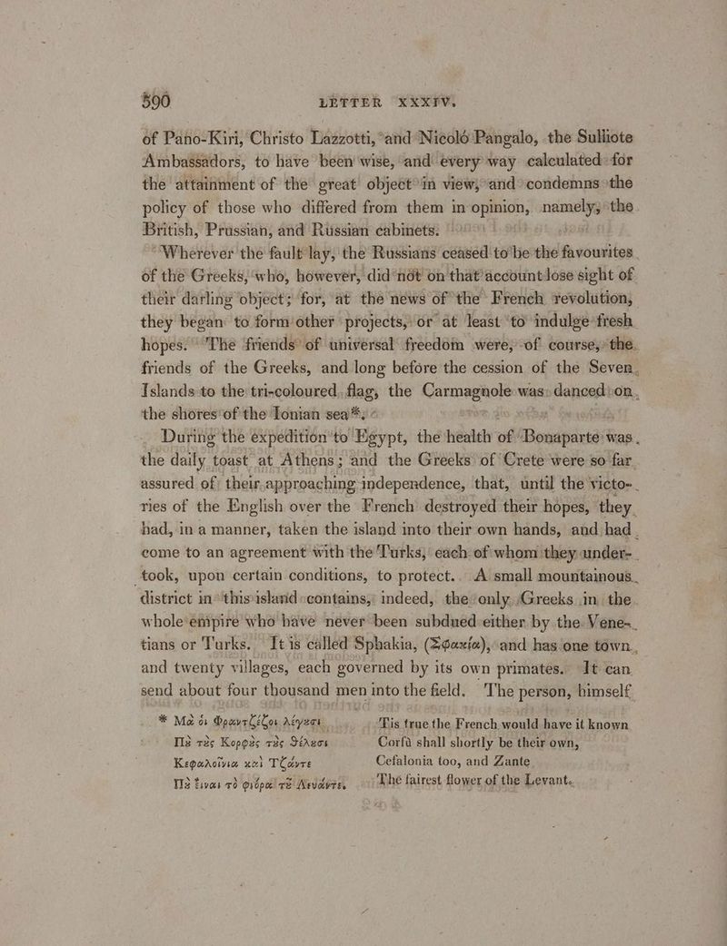 of Pano-Kiri, Christo Lazzotti, “and Nicolé'Pangalo, the Sulliote Ambassadors, to have been’ wise, and every way calculated: for the attainment of the great objectin view, and condemns the policy of those who differed from them in ies ue namely, ‘the British, Prussian, and Russian cabinets: ! “Wherever the fault lay, the Russians ceased to'be the favourites. of the Greeks, who, however, did not on that’ account lose sight of. their darling ‘object; ‘for, at the news of the French revolution, they began: to form other projects, or at least ‘to indulge fresh. hopes. The friends’ of universal freedom , were, of course,’ the. friends of the Greeks, and long before the cession of the Seven. Islands to the tri-coloured flag, the Carnagners was danas on. the shores’of the Ionian sea: ° During the expedition’'to Béypt, the health of ’ Theveideta was . the daily toast at Athens; and the Greeks of Crete were so far, assured. of) their approaching independence, that, until the victo-. ries of the English over the French’ destroyed their hopes, they. had, in a manner, taken the island into their own hands, and had ; come to an agreement with the Turks, each of whom ‘they under- took, upon certain conditions, to protect.. A small mountainous.. district in° thisisland scontains,’ indeed, the enly, Greeks in. the. whole‘empire who have never been subdued either by the Vene-_ tians or Turks. It is called Sphakia, (=¢axf«),’ and has one town., and twenty villages, each governed by its own primates. It can. send about four thousand men into the held. The person, himself. * Mao Booreliton Aiyert Tis true the Syebch would have it known. Te r2¢ Kopges +25 Sirgen Corfa shall shortly be their own, Keparoivia xual TCavre Cefalonia too, and Zante T13 tivas 70 @ropa re Asvovre. Dhe fairest flower of the Levant.