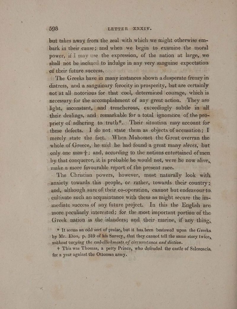 but takes away from the zeal with which we might otherwise em- bark in their cause; and when we begin to examine the moral power, if | may use the expression, of the nation at large, we shall not be incltacd to indulge in any very sanguine expectation of their future. success. » The Greeks have in many instances shown a desperate frenzy in distress, and_a sanguinary ferocity in prosperity, but are certainly not at all. notorious for that \cool, determined courage, which is necessary for the accomphshment of any greataction. ‘hey are light, inconstant, ,and treacherous, exceedingly subtle in ‘all their dealings, and. remarkable for a-total. ignorance. of the pro- prety of adhering. to, truth*.,. Their: situation may account for these defects... I do not. state ‘them as objects of accusation; I merely. state the fact... When. Mahomet .the Great; overran the whole of Greece, he said he had found a great many. slaves, but only one man4; and, according to the notions entertained of men by that conqueror, it. is. probable he would not, were he now alives, make.a more favourable report of the. present race. The Christian powers, however, must ‘naturally look with, anxiety towards. this -people,, or, rather, towards their country 3. and, although sure of their.co-operation, cannot but endeavour to. _ cultivate such an acquaintance with them.as might secure- the im- mediate success of any future project. In this the English are. more peculiarly interested; for the, most important portion of the. Greek, nation is the islanders; and, their. marine, if any thing, * It seems an odd sort of praise, but it has.been bestowed upon the Greeks. by Mr..Eton, p. 349 of his Survey, that they cannot tell the same story. twice, without varying the embellishments, of circumstance. and diction. + This was Thomas, a petty Prince, who defended. the castle of Salenencia, for a year against the Ottonran army.