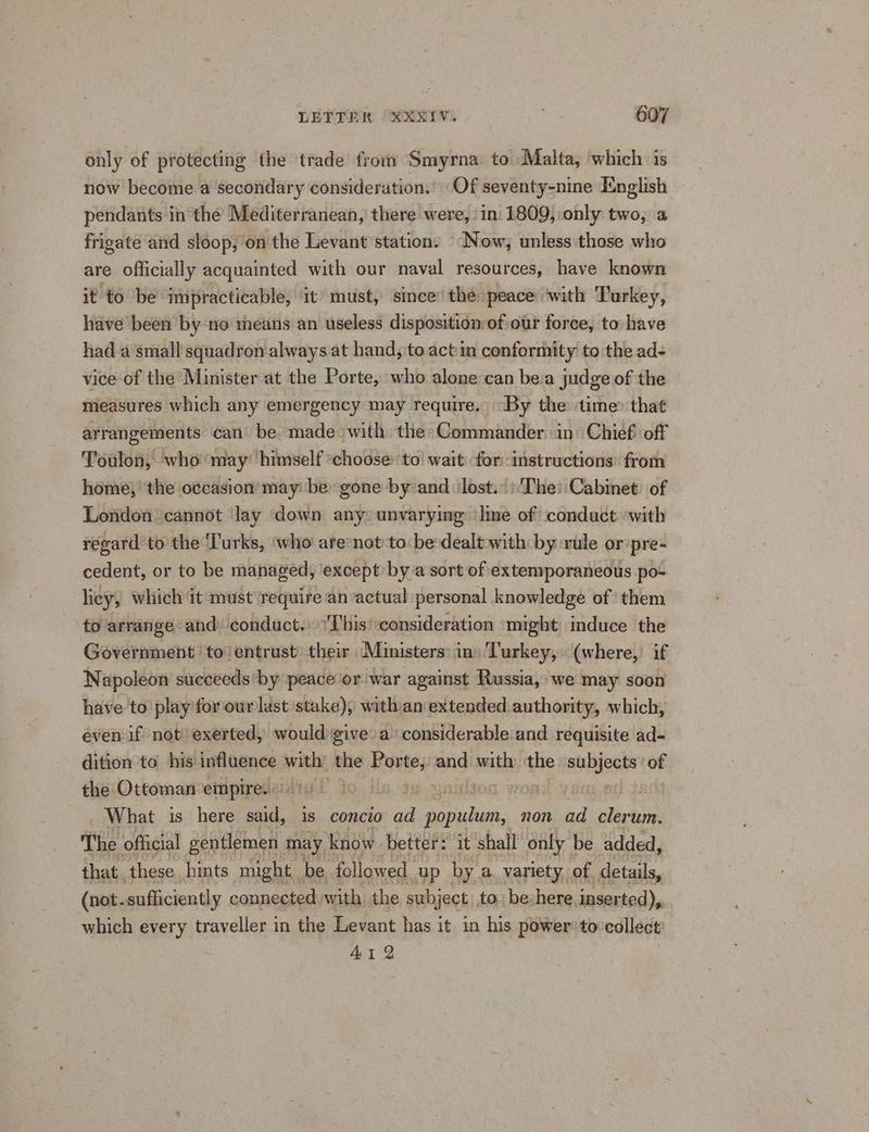 only of protecting the trade fromm Smyrna to Malta, which is now become a secondary consideration.’ Of seventy-nine English pendants in the Mediterranean, there were, in 1809, only two, a frigate and sloop; on the Levant’ station. (Now; unless:those who are officially acquainted with our naval resources, have known it to be impracticable, it’ must, since’ the peace ‘with Turkey, have been by no means an useless disposition of our force, to have had.a‘small squadron always at hand, to actin conformity to the ad- vice of the Minister at the Porte, who alone can bea judge of the measures which any emergency may require. “By the time’ that arrangements can’ be. made » with the» Commander «in: Chief off Toulon, who may’ himself “choose: ‘to wait for instructions: from home,’ the occasion’ may: be: gone by-and ‘ lost. )'The: Cabinet. of London cannot ‘lay down any: unvarying ‘line of conduct ‘with regard to the ‘Turks, ‘who are*not to: be-dealt with by rule or pre- cedent, or to be managed, except by a sort of extemporaneous po- licy, which it must require an‘actual personal knowledge of them to arrange and: conduct.» This: consideration might induce the Government to! entrust’ their Ministers: ins Turkey, (where, if Napoleon succeeds by peace or war against Russia, we may soon have to play for our last stake), withian extended: authority, which, even if not exerted, would give a’ considerable and requisite ad- dition to his influence with: the srwtey: and. erty the peiaee of the Ottoman empire. nt | What is here said, is concio oe Theis. non ad clerum. The official gentlemen may know better! it shall only be added, that these hints might be followed. up by a variety of. details, (not. sufficiently connected with the subject to be-here inserted), which every traveller in the Levant has it in his power'to:collect AI 2