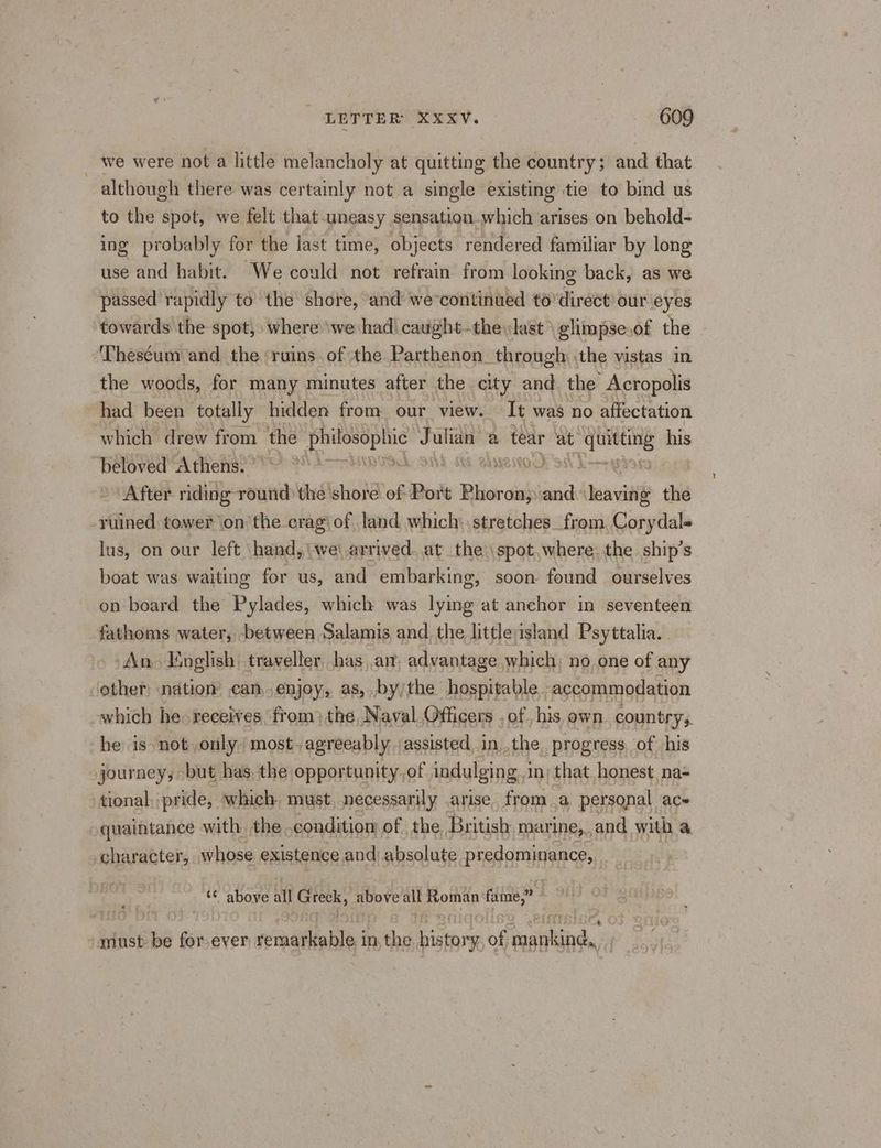 we were not a little melancholy at quitting the country; and that although there was certainly not a single existing tie to bind us to the spot, we felt that uneasy sensation which arises. on behold- ing probably for the last time, objects rendered familiar by long use and habit. ‘We could not refrain from looking back, as we passed rapidly to the shore, and we-continued to’direct our eyes towards the spot, where ‘we had! caught-the last \ glimpseof the ‘Theséum and the ruins. of the Parthenon through .the vistas in the woods, for many minutes after the city and. the Acropolis had been totally hidden from our view. It was no affectation which drew from the hacia J _ a tear at iia his beloved Athens. | SEK 9 NeNOw §5S89 After riding round the shore of Port &amp;: Bliorcishs ae ee the -ruined tower onthe crag’ of land which: stretches. from Corydals lus, on our left hand, we\.arrived. at the spot,where, the. ship’s boat was waiting for us, and embarking, soon found ourselves on board the Pylades, which was lying at anchor in seventeen fathoms water, between Salamis and the little island Psyttalia. An. English traveller, has am advantage which; no one of any other nation can,.enjoy, as, by/the hospitable. accommodation which he« receives from) the Naval Officers , of his own. country; he is not only most. agreeably. assisted, in..the, progress of his journey, but has. the opportunity, of indulging. in) that. honest, na= tional. pride, which. must. necessarily arise. from a personal ac- quaintance with the. condition of the British marine, and with @ character, whose existence and absolute predominance, a above all Grek, above all Roman fame,” “must be for ever vemnadliabley in the history of arene.