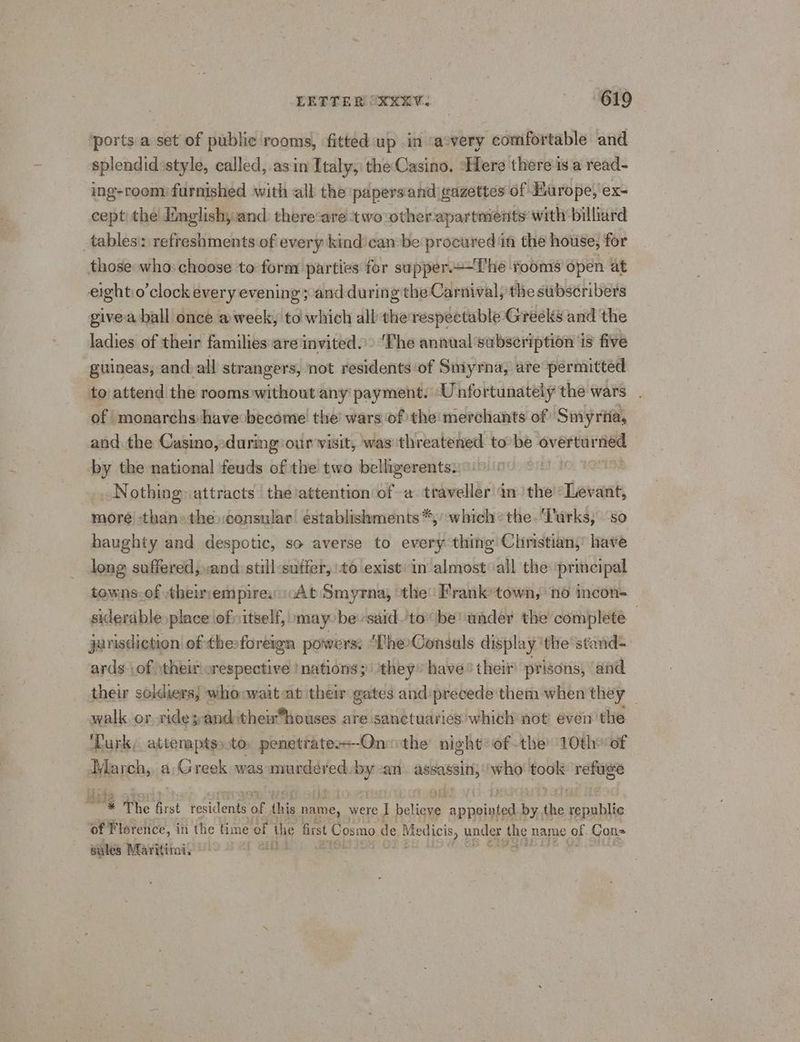 ‘ports a set of public rooms, fitted up in ‘avery comfortable and splendid:style, called, asin Italy, the Casino. “Here there is a read- ing-room) furnished ‘with all the papersand gazettes of ‘Barope,'ex- cept the dimglish, and: there-are two otherapartments with billiard tablesi: refreshments of every kind’can be procured in the house, for those who: choose to form parties for supper.+—The ‘rooms open at eightio’clock every evening ;-and during the Carnival; the subscribers givea ball once a week, to which all the respectable Greeks and the ladies of their families are invited»: ‘The annual subseription is five guineas; and.all strangers, ‘not residents of Smyrna, ate permitted to attend the roomswithout any payment. Unfortunately the wars . of monarchs have become’ the’ wars of the merchants of Smyrifa, and the Casino, during our wisit, was threatened tobe overturned by the national feuds of the two belligerents: i : Nothing: attracts the!attention of a traveller an’ the “Levant, more than» the consular establishments“, which: the. ‘Turks, so haughty and despotic, so averse to every thing Christian,’ have long suffered; :and still -sutfer, 6 exist: in almost all the principal towns.of theimempiresscAt Smyrna, ‘the Franktown, no incon- siderable place ofitself, »may be'saidto be under the complete — jurisdiction! of thesforeign powers: ‘The»Consuls display ‘the stand- ards (of \theirorespective nations; ‘they: have’ their prisons, and their soldiers; whoowait-ab their gates and precede them when they walk or ride; and their*houses are sanctuaries which) not even the ‘Lurk; attenptsto penetratess-Onithe night ofthe 10th? of March, a fetes was murdered. by an ee who took sees ited * e The first tesidenta 3 this name, were I eae AEN by the republic of Florence, in the time of the first £ Cosmo. de Me edicis, under the name of Con sales Maritim, it