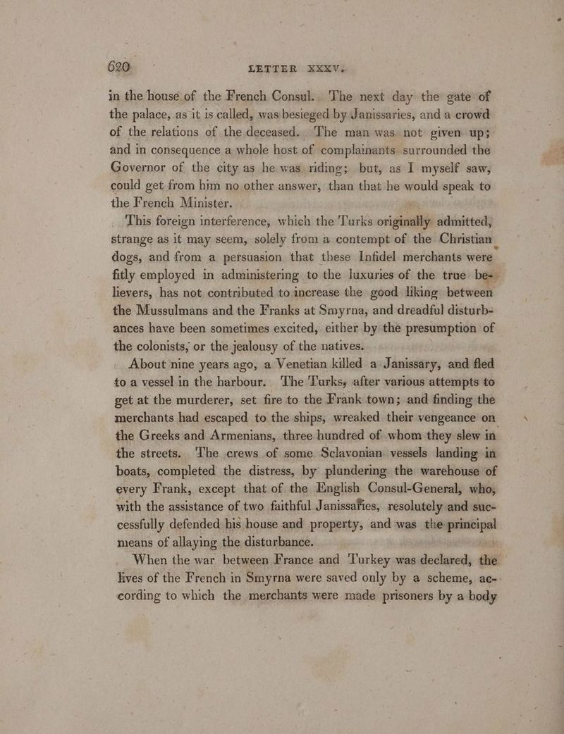 in the house of the French Consul.. The next day the gate of the palace, as it is called, was besieged by Janissaries, and a crowd of the relations of the-deceased. The man was. not given up; and in consequence a whole host of complainants surrounded the Governor of the city as he was riding; but, as I myself saw, could get from him no other answer, than that he would speak to the French Minister. | : This foreign interference, which the Turks originally admitted, strange as it may seem, solely from a contempt of the Christian _ dogs, and from a persuasion that these Infidel merchants were fitly employed in administering to the luxuries of the true be- lievers, has not contributed to increase the good liking between the Mussulmans and the Franks at Smyrna, and dreadful disturb- ances have been sometimes excited, either by the presumption of the colonists, or the jealousy of the natives. About nine years ago, a Venetian killed a Janissary, and fled to a vessel in the harbour. The Turksy after various attempts to get at the murderer, set fire to the Frank town; and finding the merchants had escaped to the ships, wreaked their vengeance on the Greeks and Armenians, three hundred of whom they slew in the streets. ‘The crews of some Sclavonian vessels landing in boats, completed the distress, by plundering the warehouse of every Frank, except that of the English Consul-General, who, with the assistance of two faithful Janissafies, resolutely and suc- cessfully defended his house and property, and was the porine means of allaying the disturbance. When the war between France and Turkey was declared, the lives of the French in Smyrna were saved only by a scheme, ac-- cording to which the merchants were made prisoners by a body