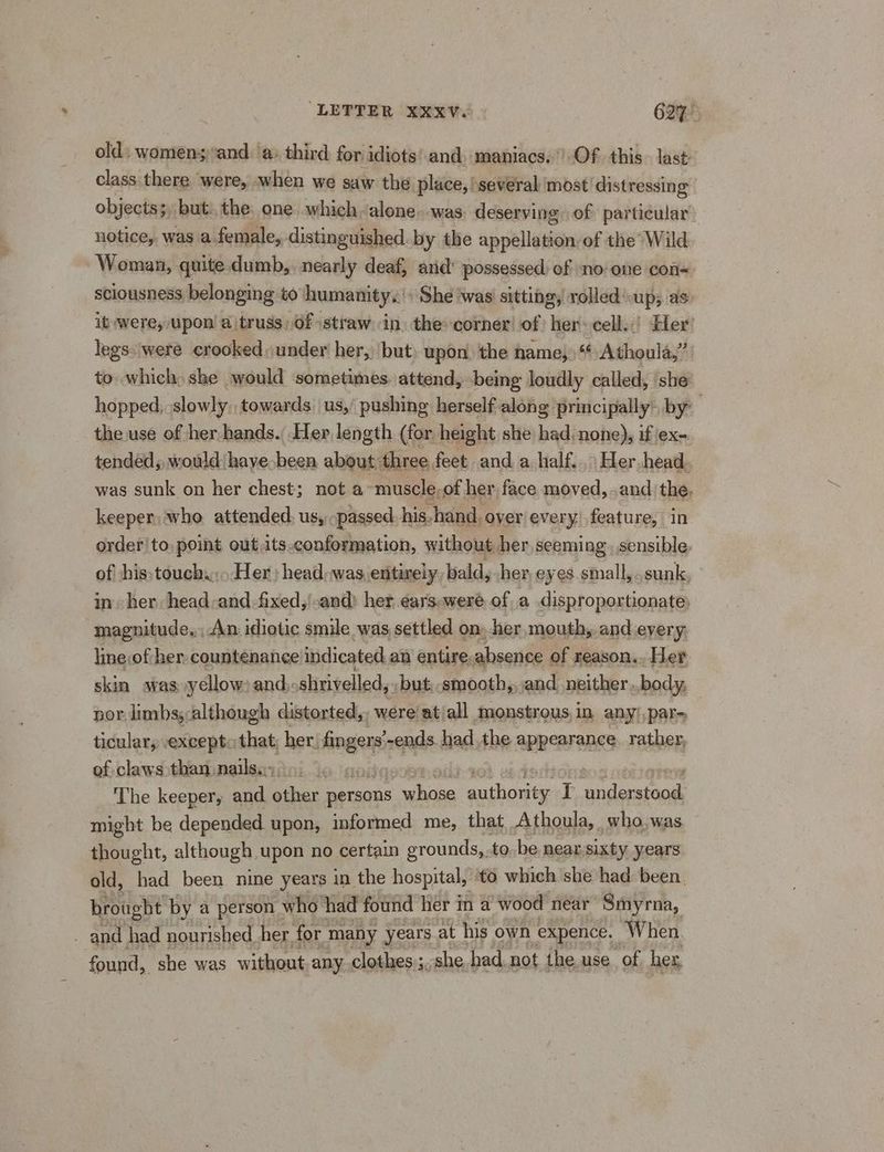 old) womensand. a) third for idiots’ and. maniacs.) Of this. last class there were, when we saw the place, several most distressing objects; but. the. one which alone. was. deserving of particular: notice, was a female, distinguished by the appelledin, of the Wild. | Woman, quite dumb,. nearly deaf, and’ possessed: of no one con= sciousness belonging to humanity.’ She ‘was sitting, rolled up; as. ib-were, upon’ a truss, Of straw in. the: corner of her cell..’ Her’ legs: were crooked under her,) but upon the name,“ Athoula,” to which) she would sometimes. attend, being loudly called, ‘she: hopped, slowly towards us, pushing herself along principally’ by the use of her hands. Her length (for height she had, none), if ex-. tended; would have been about, three feet and a half. Her-head. was sunk on her chest; not a muscle,of her face moved, . andthe. keeper who attended. us, passed his. hand. oyer every’ feature, in order/to point out its-conformation, without. her seeming. sensible. of his:touch,,. Her) head.was entirely, bald, her eyes small, sunk, in her head:and -fixed,'-and) her.éars-were of a disproportionate: magnitude, An idiotic smile was settled on. her mouth, and every. line.of her countenance indicated an entire. absence of reason. Her. skin was yellow: and: shrivelled, but, smooth, and neither. body, por limbs; although distorted,, were'at/all monstrous,in any/,par~ ticular, except: that; her. ie -ends. had the appearance. rather, of claws sthaninailssyini ic gare The keeper, and other persons a my cee pss T isis might be depended upon, informed me, that Athoula, who;was. thought, although upon no certain grounds, to. be near.sixty years. old, had been nine years in the hospital, to which she had been. brought by a person who had found lier in a wood near Smyrna, _ and had nourished her for many years at his own expence. When. found, she was without any clothes ;, she had. not the. use of her,