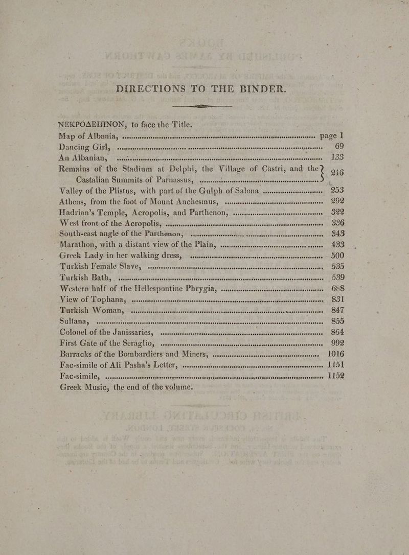 DIRECTIONS TO THE BINDER. NEKPOAEINNON, to face the Title. Map of Albania, si... .csvesssessestbbecscesscevevesss stivseda Beigdlsnasietsaetst Uidronrssevenesees Page | Dacre Ginn seseceeseure dehepaiutedaiee <ocdeessspannaster Pidesesates ek Baap be Settles geiie oats 69 At ADadaDy | Mahai dissedeorbe sarees dcdsl Gadi: ih adc MIR Os afnanld seid bush oon esther nee oS Remains of the Stadium at Delphi, the gies of Castri, and ti 9216 Castalian Summits of Parnassus, s+. sahehegshe aches Sta tec reean ite vccaati coasts ‘ Valley of the Plistus, with part of the Gulph of Salona cress speadusmed Sagehick WOe Athens, from the foot of Mount Anchesmus, ssscssssssssecsesseeseesssecssecnssersoenees 292 Hadrian’s Temple, Acropolis, and Parthenon, .ssssncesereee deopedhenissnivocnats 322 West front:of the A cropolisy, sssecnsscscrecedssscossrcsecosstessassstaseelscsensseatsvansscrvensos \ SOQ South-east angle of the Parthenon, ....ccsscssssereeeee PS US He 8 Gc es tvbieke 543 Marathon, with a distant view of the Plain, .......... ibe sus sedbncea iat caniecmeteat . 433 Greek Lady in her walking dress, ..sccrseseseree Sadeiladersobsschseeaeea disses eateiese «ee - 500 SP UERIGE PCUTAIC ISIAV OL ~ segsfaserctcunhseararcanses Sroupendegetesanr sitctatacsatcprsseresee esseccies yaa eis) Barkish Bathay °1s050/.n-calesiessecessiveuios ces stubs cconsvtavpesstnaerraereoraseevssseousbretveese uoosaveesd | OO Western half of the Hellespontine Phrygia, ......ssccccsssseees Petty are re O88 View of Tophana, ....... sadn se sshie bil swiabsc san aadentua's vita co coer ish oid oapp un divs os Aste: p90 Turkish Sc Fi ddes BUCA» suesded. otedeed paedledactsb Rl Vissi Nd esate t.cdbhs obi iey AT PHIL RIES. cel ccoestnatesg seaagese sheen aisaree srancnsieiey etseares Seite ss bbe tent, hs Re Mey 855 Colonel of the Janissaries, sssssssseccseeree Sotabatesterash <.snahidbdle sabe el Aber sneer 864 Birst Gate of the Sera glio,, . arepcoscacconsssosnosnes sage pie eng ioatcs &amp; cdeadesegatbeataanpaavacee core Barracks of the Bombardiers and Miners, .......ssccsos Pe adtesnvotest tort igs Sestee CLOLO Fac-simile of Ali Pasha’s Letter, ss. faeescdypedaiasyeosben ais seseacenrcaerserrcorsveeee LIS] Fac-simile, ...ocessscsseress pad pLjcvckagssedeselecacepepeteddetbesdh josh lista adthp¥ive me weedestelanonseoniviw- dL Oe Greek masies the end of the volume.