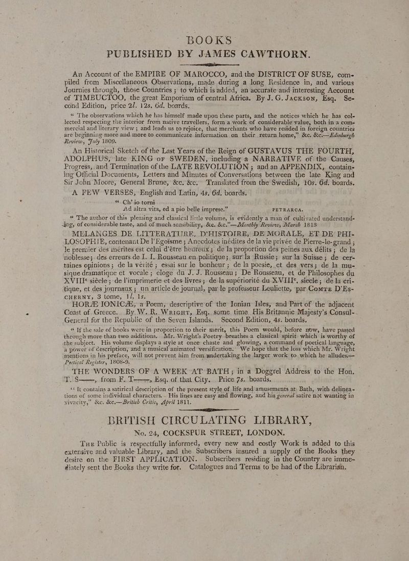 BOOKS PUBLISHED BY JAMES CAWTHORN. es An Account of the EMPIRE OF MAROCCO, and the DISTRICT OF SUSE, com- piled from Miscellaneous Observations, made during a long Residence in, and various Journies through, those Countries ; to which is added, an accurate and interesting Account of TIMBUCTOO, the great Emporium of central Africa. By J.G. Jackson, Esq. Se- cond Edition, price 27. 12s, Gd. boards. “ The observations which he has himself made upon these parts, and the notices which he has col- lected respecting the interior from native travellers, form a work of considerable value, both in a coms mercial and literary view ; and leads us to rejoice, that merchants who have resided in foreign countries _ are beginning more and. more to communicate information on their return home,” &amp;c. &amp;c.—Edinburgh Review, Fuly 1809. An Historica] Sketch of the Last Years of the Reign of GUSTAVUS THE FOURTH, ADOLPHUS, late KING or SWEDEN, including a NARRATIVE of the Causes, Progress, and Termination of the LATE REVOLUTION ; and an APPENDIX, contain- ing Official Documents, Letters and Minutes of Conversations between the late King and Sir John Moore, General Brune, &amp;c. &amp;c. Translated from the Swedish, 10s. 6d. boards. A FEW VERSES, English and Latin, 4s. 6d. boards. “ Ch’. io torni Ad altra vita, ed a pio belle imprese.” PETRARCA. “ The author of this pleasing and classical little volume, is evidently a man of cultivated understand- ing, of considerable taste, and of much sensibility, &amp;c. &amp;c.”—Monthly Review, March 1813 MELANGES DE LITTERATURE, D'HISTOIRE, DE MORALE, ET DE’ PHI- LOSOPHIE, contenant De I’Egoisme ; Anecdotes inédites de la vie privée de Pierre-le-grand ; le premier des imérites est celui d’étre hevireux ; de la proportion des peines aux délits ; de la noblesse;. des erreurs de I. I. Rousseau en politique; surla Russie; sur la Suisse; de cer- taines opinions; de la vérité ; essai sur le bonheur ; de la poesie, et des vers; de la mu- sique dramatique et vocale; eloge du J. J. Rousseau; De Rousseau, et de Philosophes du XVIII siécle ; de limprimerie et des livres; de la supériorite du XVIII¢, siecle; de la cri- tique, et des journanx ;_ un article de journal, par le professeur Leuliette, par Comre D’Es- CHERNY, 3 tome, 1/, 1s. HOR IONICAL, a Poem, descriptive of the Ionian Isles, and Part of the adjacent Coast of Greece. By W.R. Wricut, Esq. some time His Britannic Majesty’s Consul-- General for the Republic of the. Seven Islands. Second Edition, 4s. boards, “ If the sale of books were in proportion to their merit, this Poem would, before now, have passed through more than two additions. Mr. Wright’s Poetry breathes a classical spirit which is worthy of the subject. His volume displays a style at once chaste and glowing, a command of poetical language, a power of Cescription, and a musical animated versification. We hope that the loss which Mr. Wright mentions in his preface, will not prevent him from wndertaking the larger work to which he alludes.— Poetical Register, 1808-9. j THE WONDERS OF A WEEK AT BATH; in a Doggrel Address to the Hon. TLS » from. F.. T-——, Esq. of that City. . Price 7s. boards, «* Tt contains a satirical description of the present style of life and amusements at Bath, with delinea- tions of some individual characters. . His lines are easy and flowing, and his genera/ satire not wanting in Vivacity,” &amp;c. &amp;e.— British Critic, April 1811. BRITISH CIRCULATING LIBRARY, No. 24, COCKSPUR STREET, LONDON. Tue Public is respectfully informed, every new and costly Work is added to this extensive and valuable Library, and the Subscribers insured a supply of the Books they desire on the FIRST APPLICATION. . Subscribers residing in the Country are imme- diately sent the Books they write for. Catalogues and Terms to be had of the Libraridh.