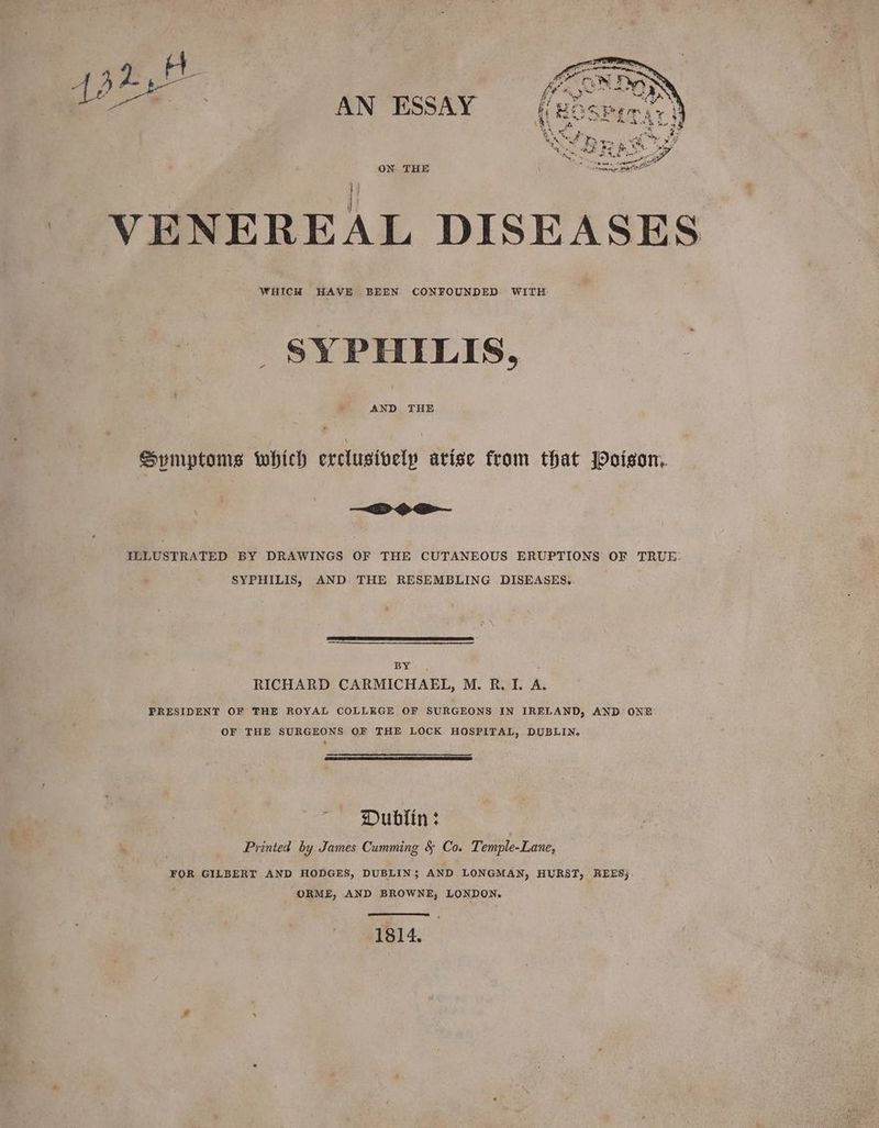 ppb | ie ie AN ESSAY ON THE i VENEREAL DISEASES WHICH HAVE BEEN CONFOUNDED: WITH SYPHILIS, AND THE Spymptoms which erclusively arise from that Poison. —~<D oa ILLUSTRATED BY DRAWINGS OF THE CUTANEOUS ERUPTIONS OF TRUE: SYPHILIS, AND THE RESEMBLING DISEASES. BY RICHARD CARMICHAEL, M. RTI. A. PRESIDENT OF THE ROYAL COLLEGE OF SURGEONS IN IRELAND, AND. ONE OF THE SURGEONS OF THE LOCK. HOSPITAL, DUBLIN. ) Dublin : ; Printed by. James Cumming &amp; Co. Temple-Lane, FOR GILBERT AND HODGES, DUBLIN; AND LONGMAN, HURST, REES) ORME, AND BROWNE, LONDON. 1814.