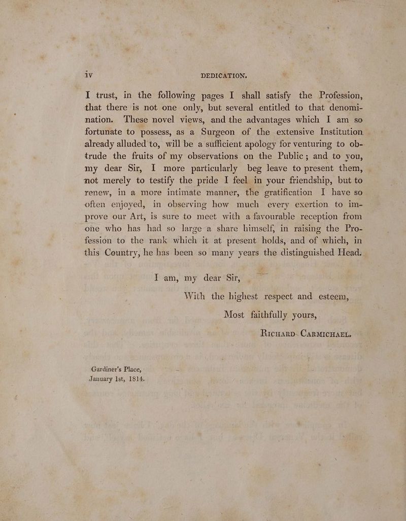 I trust, in the following pages I shall satisfy the Profession, that there is not one only, but several entitled to that denomi- nation. These novel views, and the advantages which I am so fortunate to possess, as a Surgeon of the extensive Institution already alluded to, will be a sufficient apology for venturing to ob- trude the fruits of my observations on the Public; and to you, my dear Sir, I more particularly beg leave to present them, not merely to testify the pride I feel in your friendship, but to renew, in a more intimate manner, the gratification I have so often enjoyed, in observing how much every exertion to im- prove our Art, is sure to meet with a favourable reception from one who has had so large a share himself, in raising the Pro- fession to the rank which it at present holds, and of which, in this Ceuntry, he has been so many years the distinguished Head. I am, my dear Sir, With the highest respect and esteem, Most faithfully yours, Ricuarp- CARMICHAEL, Gardiner’s Place, January Ist, 1814.