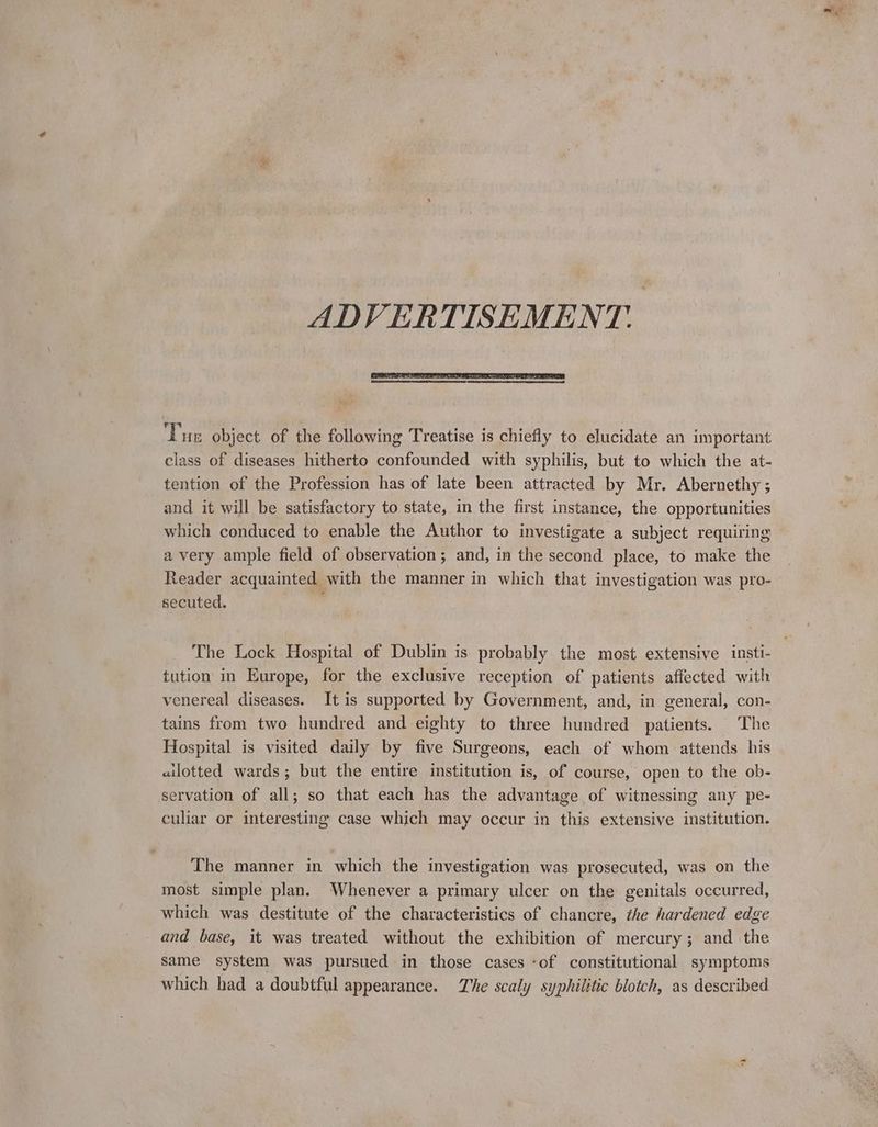 ADVERTISEMENT. ‘Pur object. of the following Treatise is chiefly to elucidate an important class of diseases hitherto confounded with syphilis, but to which the at- tention of the Profession has of late been attracted by Mr. Abernethy ; and it will be satisfactory to state, in the first instance, the opportunities which conduced to enable the Author to investigate a subject requiring a very ample field of observation ; and, in the second place, to make the Reader acquainted with the manner in which that investigation was pro- secuted. tution in Europe, for the exclusive reception of patients affected with venereal diseases. It is supported by Government, and, in general, con- tains from two hundred and eighty to three hundred patients. The Hospital is visited daily by five Surgeons, each of whom attends his allotted wards; but the entire institution is, of course, open to the ob- servation of all; so that each has the advantage of witnessing any pe- culiar or interesting case which may occur in this extensive institution. The manner in which the investigation was prosecuted, was on the most simple plan. Whenever a primary ulcer on the genitals occurred, which was destitute of the characteristics of chancre, the hardened edge and base, it was treated without the exhibition of mercury; and the same system was pursued in those cases ‘of constitutional symptoms which had a doubtful appearance. The scaly syphilitic blotch, as described mo