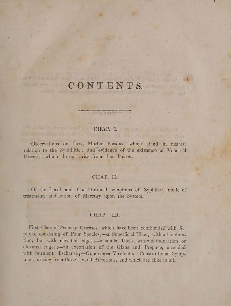 “Observations. on those Morbid Poisons, which* stand’ in nearest relation to the Syphilitic; and evidence of the existence of Venereal Diseases, which do not arise from that. Poison. CHAP. II. Of the Local and Constitutional symptoms of Syphilis; mode of treatment, and action of Mercury upon the System. CHAP. III. First Class of Primary Diseases, which have been confounded with Sy- philis, consisting of Four Species;—a Superficial Ulcer, without indura- tion, but with elevated edges;—a similar Ulcer, without induration or elevated edges;—an excoriation of the Glans and Prepuce, attended with purulent discharge ;—-Gonorrhcea Virulenta. Constitutional Symp- toms, arising from those several Affections, and which are alike in all.