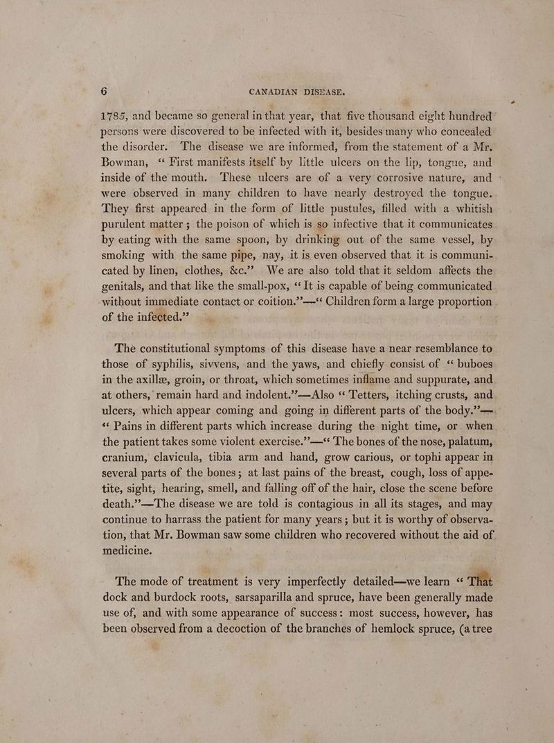 1785, and became so general in that year, that five thousand eight hundred’ persons were discovered to be infected with it, besides many who concealed the disorder. The disease we are informed, from the statement of a Mr. Bowman, ‘‘ First manifests itself by little ulcers on the lip, tongue, and: inside of the mouth. These ulcers are of a very corrosive nature, and - were observed in many children to have nearly destroyed the tongue. They first appeared in the form of little pustules, filled with a. whitish — purulent matter; the poison of which is so infective that it communicates. by eating with the same spoon, by drinking out of the same vessel, by smoking with the same pipe, nay, it is even observed that it is communi- cated by linen, clothes, &c.’’ We are also told that it seldom affects the genitals, and that like the small-pox, ‘It is capable of being communicated . without immediate contact or coition.”’—‘ Children form a large proportion | of the infected.” ? The constitutional symptoms of this disease have a near resemblance to those of syphilis, sivvens, and the yaws, and chiefly consist of ‘‘ buboes in the axille, groin, or throat, which sometimes inflame and suppurate, and at others, remain hard and indolent.’’—Also ‘ Tetters, itching crusts, and. ulcers, which appear coming and going in different parts of the body.”—. «¢ Pains in different parts which increase during the night time, or when the patient takes some violent exercise.’’—** The bones of the nose, palatum, cranium, clavicula, tibia arm and hand, grow carious, or tophi appear in several parts of the bones; at last pains of the breast, cough, loss of appe- tite, sight, hearing, smell, and falling off of the hair, close the scene before death.”’—The disease we are told is contagious in all its stages, and may continue to harrass the patient for many years; but it is worthy of observa- tion, that Mr. Bowman saw some children who recovered without the aid of. medicine. | The mode of treatment is very imperfectly detailed—we learn < That dock and burdock roots, sarsaparilla and spruce, have been generally made use of, and with some appearance of success: most success, however, has been observed from a decoction of the branches of hemlock spruce, (a tree