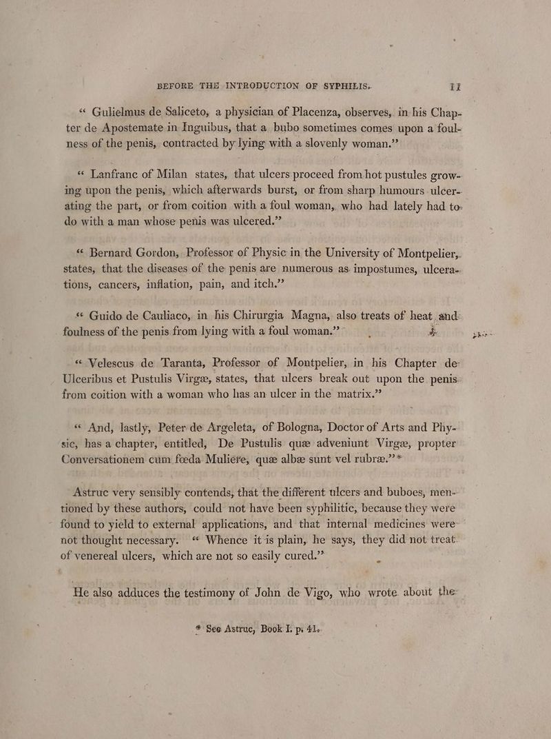 ** Gulielmus de Saliceto, a physician of Placenza, observes,. in his Chap- ter de Apostemate in Inguibus, that a bubo sometimes comes upon a foul- ness of the penis, contracted by lying with a slovenly woman.” «« Lanfranc of Milan states, that ulcers proceed from hot pustules grow- ing upon the penis, which afterwards burst, or from sharp humours ulcer- ating the part, or from coition with a foul woman,. who had lately had to: . do with a man whose penis was ulcered.” «¢ Bernard Gordon, Professor of Physic in the University of Montpelier,. states, that the diseases of the penis are numerous as. impostumes, ulcera-. tions, cancers, inflation, pain, and itch.” s¢ Guido de Cauliaco, in his Chirurgia Magna, lye treats of heat and: foulness of the penis from lying with a foul woman.” eee 3 «« Velescus de Taranta, Professor of Montpelier, in his Chapter de Ulceribus et Pustulis Virgee, states, that ulcers break out ee the penis: from eoition with a woman who has.an ulcer in the matrix.’ «« And, lastly, Peter de Argeleta, of Bologna, Doctor of Arts and Phy-. sic, has a chapter, entitled, De Pustulis que adveniunt Virge, propter Conversationem cum foeda Muliete, quee albee sunt vel rubre.”’* Astruc very sensibly contends, that the different ulcers and buboes, men- tioned by these authors, could not have been syphilitic, because they were found to yield to external applications, and that internal medicines were not thought necessary. * Whence it is plain, he says, they did not treat of venereal ulcers, which are not so easily cured.” c He also adduces the testimony of John de Vigo, who wrote about the