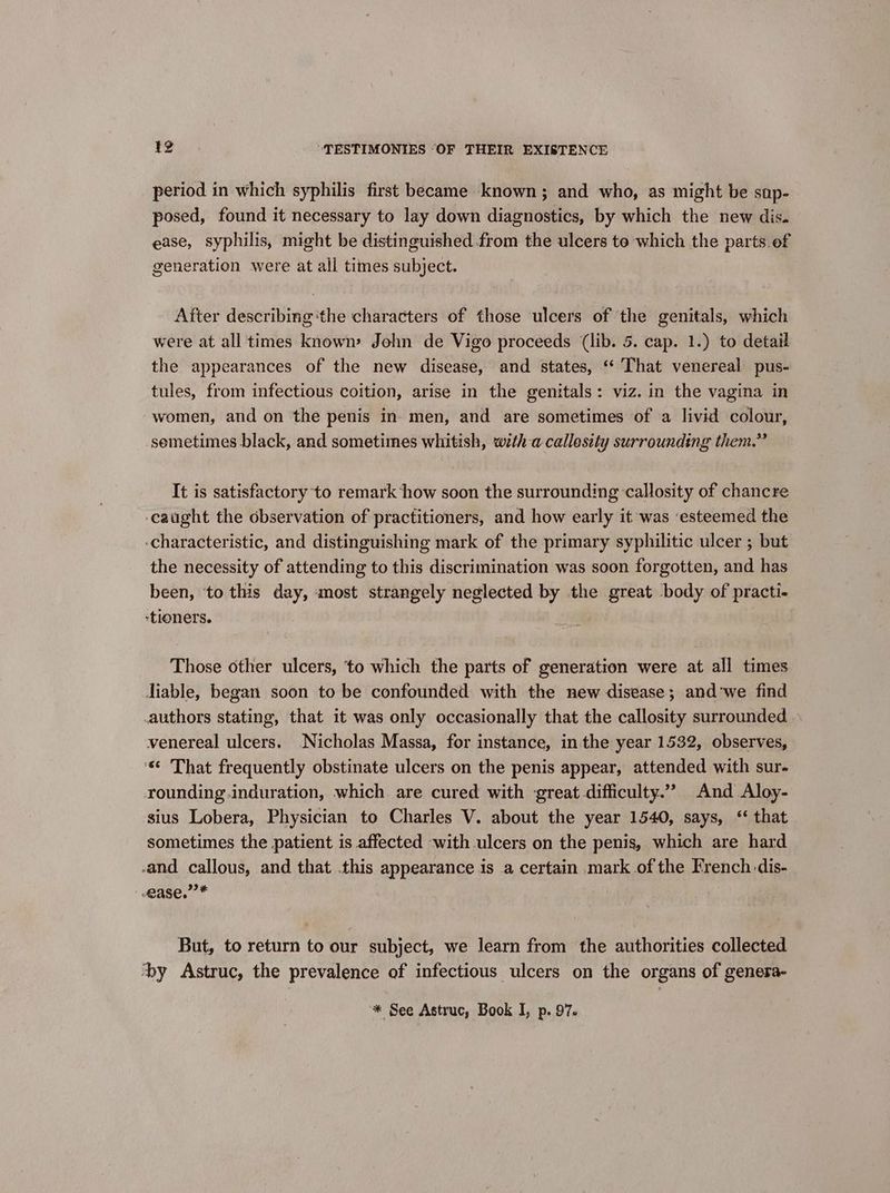 period in which syphilis first became known; and who, as might be sap- posed, found it necessary to lay down diagnostics, by which the new dis. ease, syphilis, might be distinguished from the ulcers te which the parts.of generation were at all times subject. After describing ‘the characters of those ulcers of the genitals, which were at all times known John de Vigo proceeds (lib. 5. cap. 1.) to detail the appearances of the new disease, and states, ‘ That venereal pus- tules, from infectious coition, arise in the genitals: viz. in the vagina in women, and on the penis in. men, and are sometimes of a livid colour, semetimes black, and sometimes whitish, w7th-a- callesity surrounding them.” It is satisfactory to remark ‘how soon the surrounding ‘callosity of chancre caught the observation of practitioners, and how early it was ‘esteemed the -characteristic, and distinguishing mark of the primary syphilitic ulcer ; but the necessity of attending to this discrimination was soon forgotten, and has been, ‘to this day, ‘most strangely neglected by the great body of practi- -tioners. Those other ulcers, ‘to which the parts of generation were at all times Jiable, began soon to be confounded with the new disease; and'we find .authors stating, that it was only occasionally that the callosity surrounded venereal ulcers. Nicholas Massa, for instance, inthe year 1532, observes, ‘« That frequently obstinate ulcers on the penis appear, attended with sur- rounding induration, which are cured with ‘great difficulty.”” And Aloy- sius Lobera, Physician to Charles V. about the year 1540, says, ‘ that sometimes the patient is affected -with ulcers on the penis, which are hard and callous, and that this appearance is a certain mark of the French dis- ease.” * But, to return to our subject, we learn from the authorities collected by Astruc, the prevalence of infectious ulcers on the organs of genera-