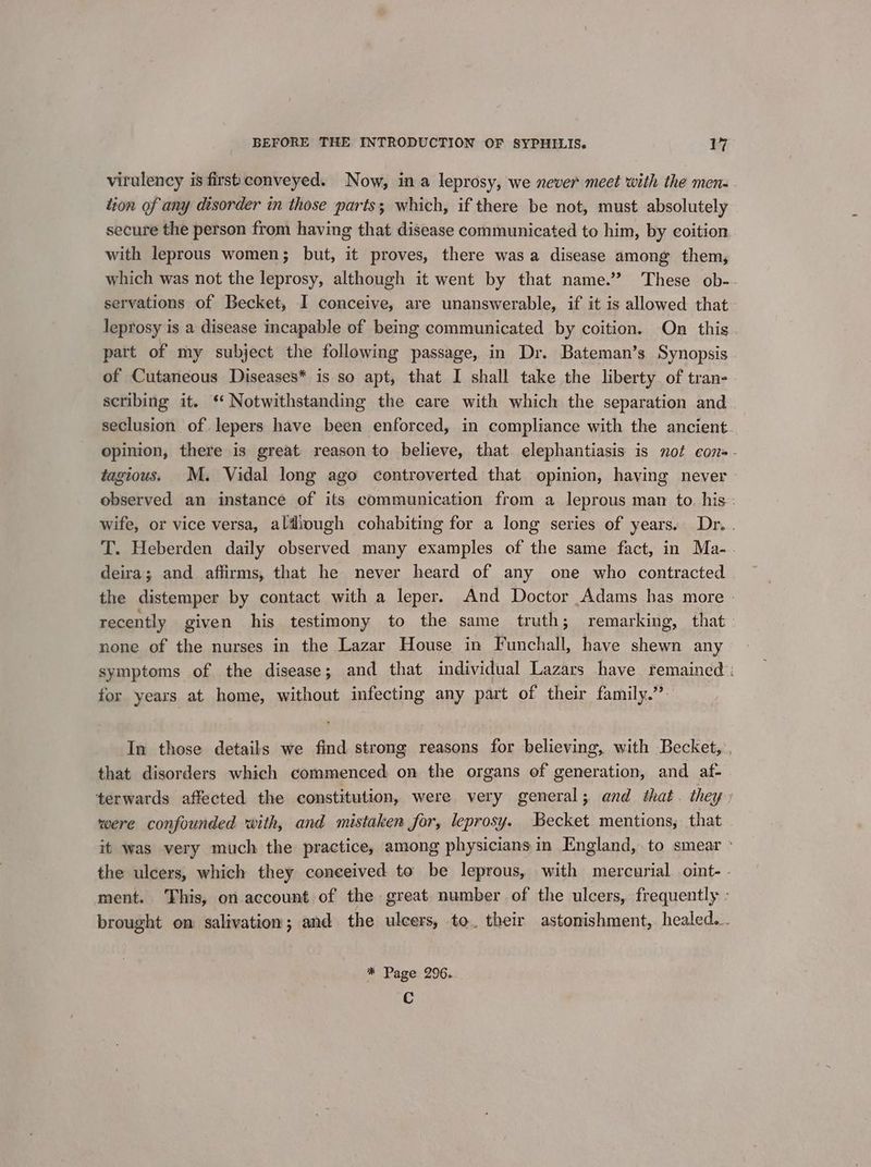 virulency is first conveyed. Now, in a leprosy, we never meet with the mene. tion of any disorder in those parts; which, if there be not, must absolutely secure the person from having that disease communicated to him, by coition with leprous women; but, it proves, there was a disease among them, which was not the leprosy, although it went by that name.’? These ob- servations of Becket, I conceive, are unanswerable, if it is allowed that: leprosy is a disease incapable of being communicated by coition. On this part of my subject the following passage, in Dr. Bateman’s Synopsis of Cutaneous Diseases* is so apt, that I shall take the liberty of tran- scribing it. ‘‘ Notwithstanding the care with which the separation and seclusion of lepers have been enforced, in compliance with the ancient. opinion, there is great reason to believe, that elephantiasis is not con. tagious. M. Vidal long ago controverted that opinion, having never» observed an instance of its communication from a leprous man to. his: wife, or vice versa, aldough cohabiting for a long series of years. Dr. . T. Heberden daily observed many examples of the same fact, in Ma-. deira; and affirms, that he never heard of any one who contracted the distemper by contact with a leper. And Doctor Adams has more recently given his testimony to the same truth; remarking, that none of the nurses in the Lazar House in Funchall, have shewn any symptoms of the disease; and that individual Lazars have remained: for years at home, without infecting any part of their family.” In those details we find strong reasons for believing, with Becket, . that disorders which commenced: on the organs of generation, and af- terwards affected the constitution, were very general; and that. they» were confounded with, and mistaken for, leprosy. Becket mentions, that it was very much the practice, among physicians in England, to smear ° the ulcers, which they conceived to be leprous, with mercurial oint- - ment. This, on account of the great number of the ulcers, frequently : brought on salivation; and the ulcers, to, their astonishment, healed... * Page 296. Cc