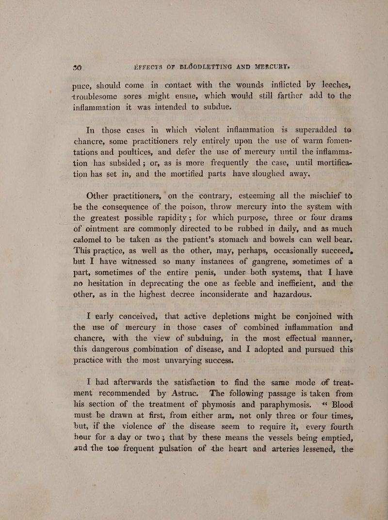 puce, should come in contact with the wounds inflicted by leeches, troublesome sores might ensue, which would still farther add to the inflammation it was intended to subdue. In those cases in which violent inflammation is superadded te chancre, some practitioners rely entirely upon the use of warm fomen- tations and poultices, and defer the use of mercury until the inflamma- tion has subsided; or, as is more frequently the case, until mortifica- tion has set in, and the mortified parts have sloughed away, Other practitioners, on the contrary, esteeming all the mischief td be the consequence of the poison, throw mercury into the system with the greatest possible rapidity; for which purpose, three or four drams of ointment are commonly directed to be rubbed in daily, and as much calomel to be taken as the patient’s stomach and bowels can well bear. This practice, as well as the other, may, perhaps, occasionally succeed, but I have witnessed so many instances of gangrene, sometimes of a part, sometimes of the entire penis, under both systems, that I have no hesitation in deprecating the one as feeble and inefficient, and the ether, as in the highest decree inconsiderate and hazardous. I early conceived, that active depletions might be conjoined with the use of mercury in those cases of combined inflammation and chancre, with the view of subduing, in the most effectual manner, this dangerous combination of disease, and I adopted and pursued this practice with the most unvarying success. I had afterwards the satisfaction to find the same mode of treat- ment recommended by Astruc. The following passage is taken from his section of the treatment of phymosis and paraphymosis. * Blood must be drawn at first, from either arm, not only three or four times, but, if the violence of the disease seem to require it, every fourth heur for a day or two; that by these means the vessels being emptied, and the too frequent pulsation of the heart and arteries lessened, the