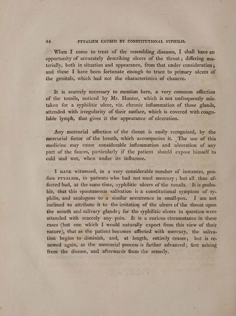 When I come to treat of the resembling diseases, I shall have an opportunity of accurately describing ulcers of the throat; differing ma- terially, both in situation and appearance, from that under consideration ; and these I have been fortunate enough to trace to primary ulcers of the genitals, which had not the characteristics of chancre. It is scarcely necessary to mention here, a very common affection of the tonsils, noticed by Mr. Hunter, which is not unfrequently mis- taken for a syphilitic ulcer, viz. chronic inflammation of those glands, attended with irregularity of their surface, which is covered with coagu- lable lymph, that gives it the appearance of ulceration. Any mercurial affection of the throat is easily recognized, by the mercurial foetor of the breath, which accompanies it. The use of this medicine, may cause .considerable inflammation and ulceration of any part of the fauces, particularly if the patient should expose himself to cold and wet, when under its influence. I wave witnessed, in a very considerable number of instances, pro- fuse PTYALIsM, in patients who had not used mercury; but all thus af- fected had, at the same time, syphilitic ulcers of the ‘tonsils. It is proba- ble, that this spontaneous -salivation is a constitutional symptom of sy- philis, and analogous to a similar occurrence in small-pox. I am not inclined +o attribute it to the irritation of the ulcers of the throat upon the mouth and salivary glands; for the syphilitic ulcers in question were attended with ‘scarcely any pain. It is a curious circumstance in these cases (but one which I would naturally expect from this view of their mature), that-as the patient becomes affected with mercury, the saliva- tion begins to diminish, and, at length, entirely ceases; but is re- newed again, as the mercurial process is farther advanced first arising from the disease, and afterwards fromthe remedy.